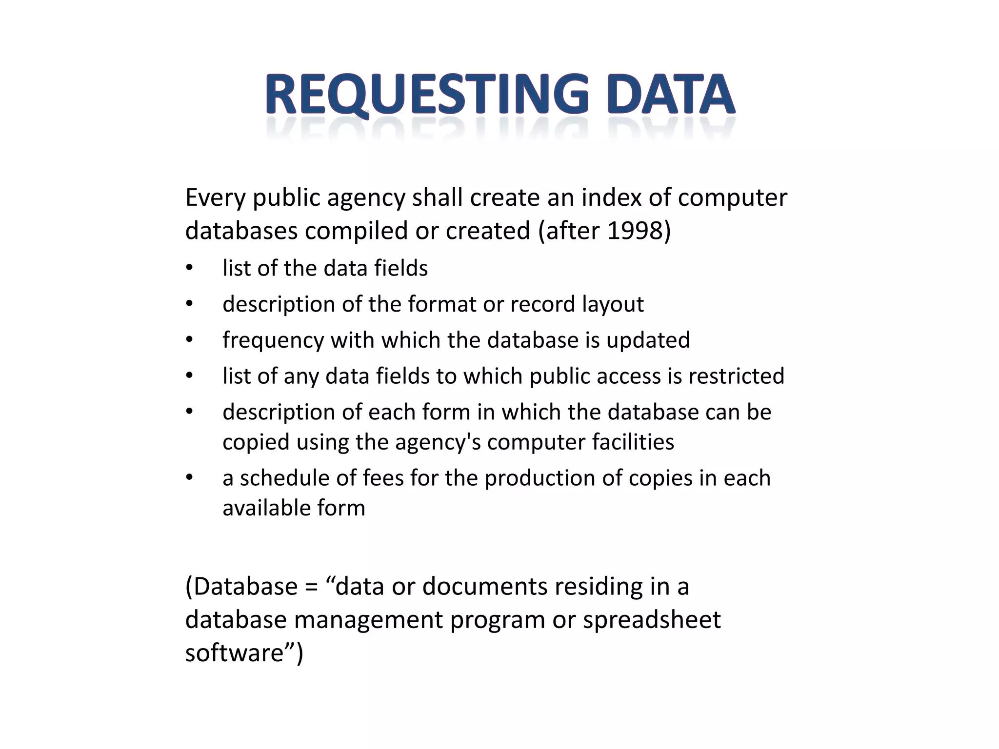 Every public agency shall create an index of computer
databases compiled or created (after 1998)
•   list of the data fields
•   description of the format or record layout
•   frequency with which the database is updated
•   list of any data fields to which public access is restricted
•   description of each form in which the database can be
    copied using the agency's computer facilities
•   a schedule of fees for the production of copies in each
    available form


(Database = “data or documents residing in a
database management program or spreadsheet
software”)
 