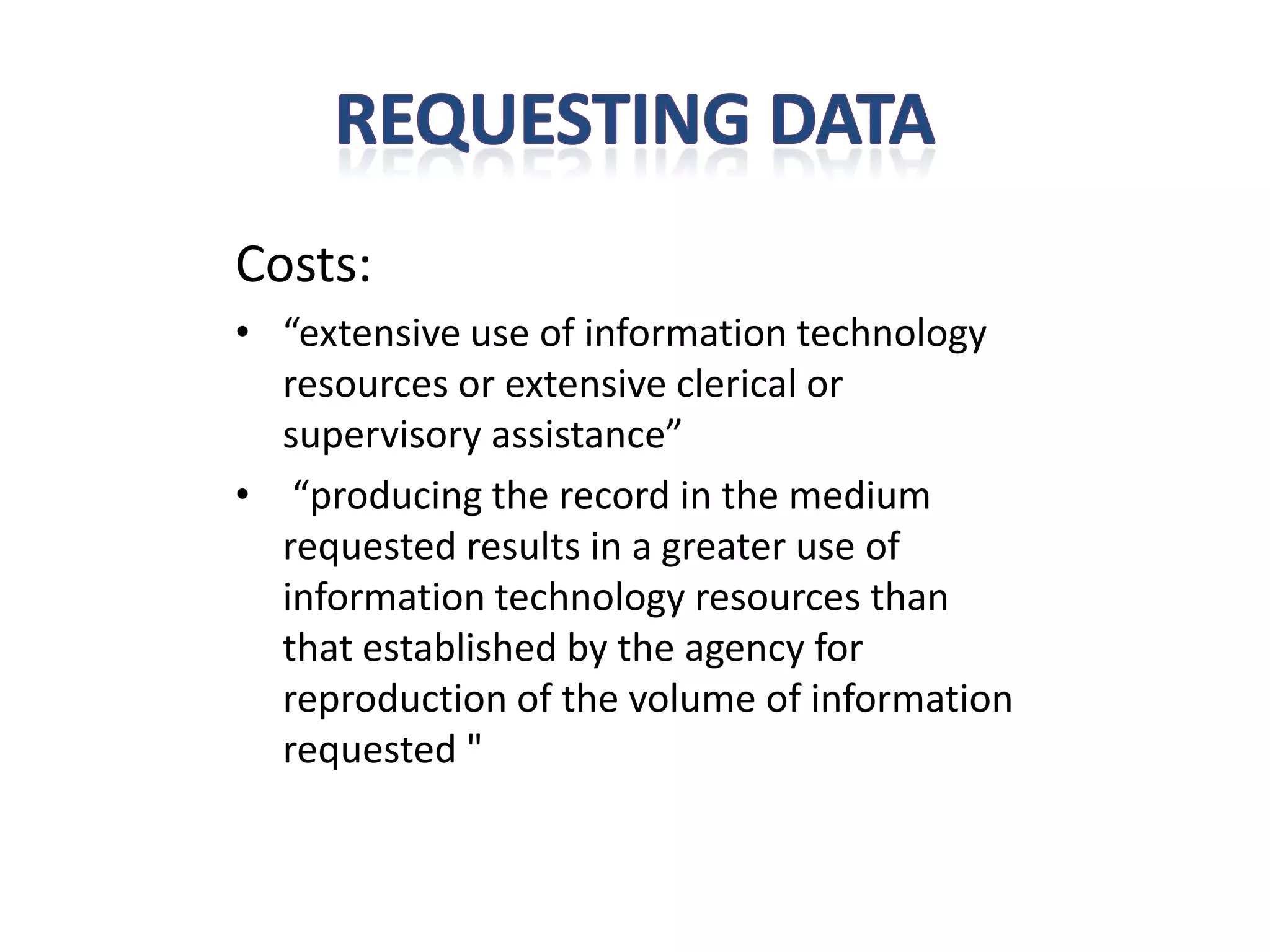 Costs:
• “extensive use of information technology
  resources or extensive clerical or
  supervisory assistance”
• “producing the record in the medium
  requested results in a greater use of
  information technology resources than
  that established by the agency for
  reproduction of the volume of information
  requested "
 