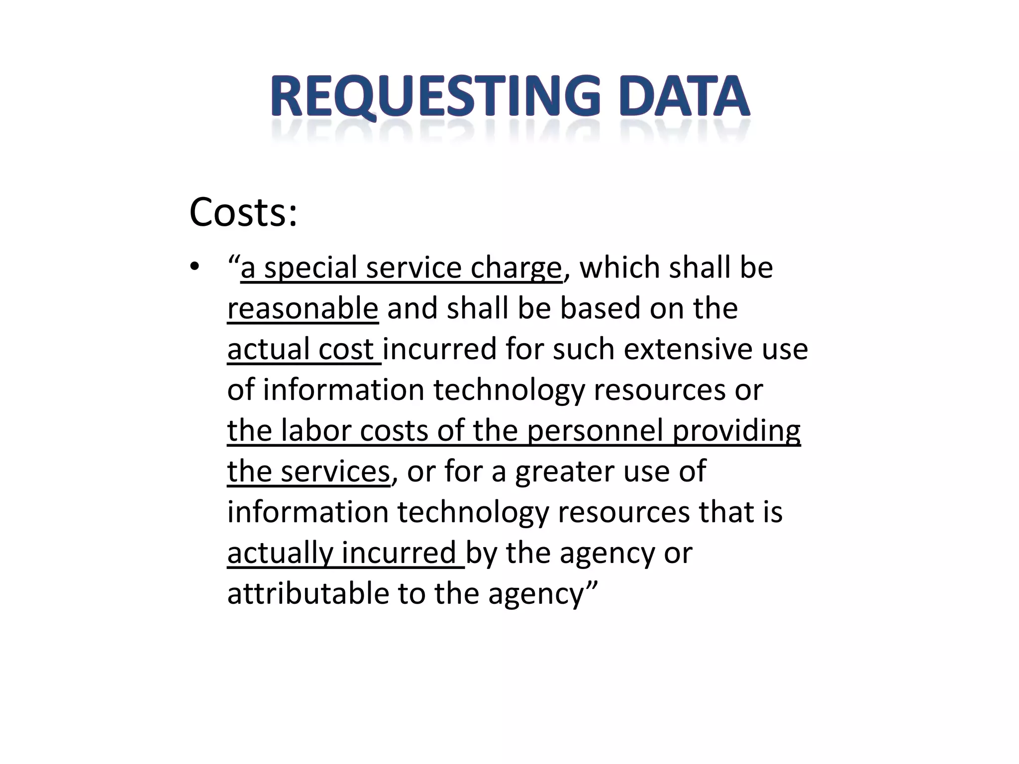 Costs:
• “a special service charge, which shall be
  reasonable and shall be based on the
  actual cost incurred for such extensive use
  of information technology resources or
  the labor costs of the personnel providing
  the services, or for a greater use of
  information technology resources that is
  actually incurred by the agency or
  attributable to the agency”
 