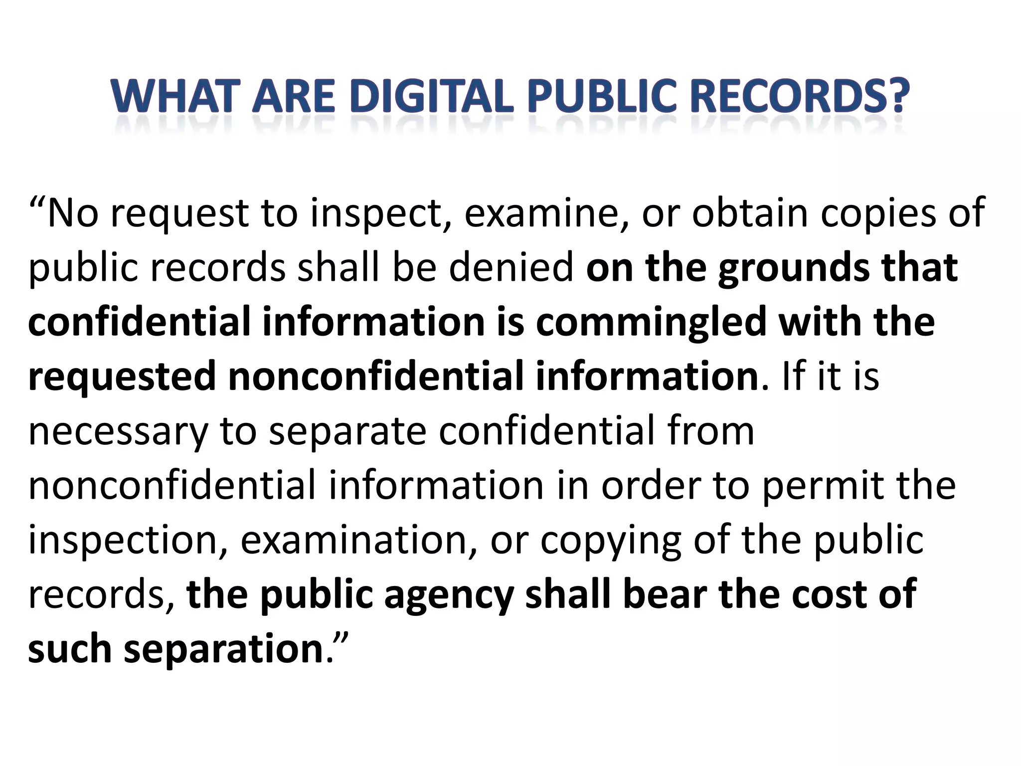 “No request to inspect, examine, or obtain copies of
public records shall be denied on the grounds that
confidential information is commingled with the
requested nonconfidential information. If it is
necessary to separate confidential from
nonconfidential information in order to permit the
inspection, examination, or copying of the public
records, the public agency shall bear the cost of
such separation.”
 