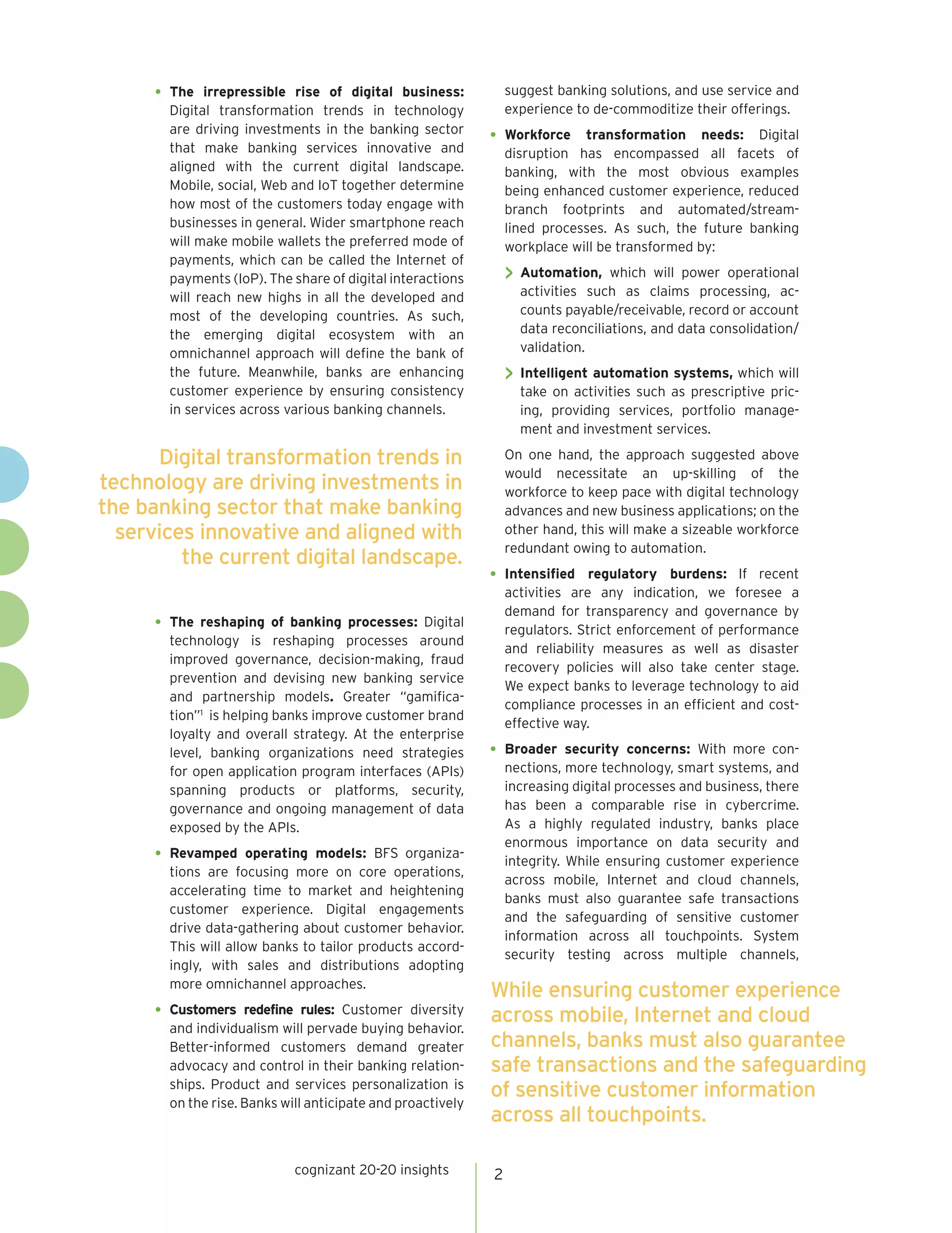 cognizant 20-20 insights 2
Digital transformation trends in
technology are driving investments in
the banking sector that make banking
services innovative and aligned with
the current digital landscape.
While ensuring customer experience
across mobile, Internet and cloud
channels, banks must also guarantee
safe transactions and the safeguarding
of sensitive customer information
across all touchpoints.
•	The irrepressible rise of digital business:
Digital transformation trends in technology
are driving investments in the banking sector
that make banking services innovative and
aligned with the current digital landscape.
Mobile, social, Web and IoT together determine
how most of the customers today engage with
businesses in general. Wider smartphone reach
will make mobile wallets the preferred mode of
payments, which can be called the Internet of
payments (IoP). The share of digital interactions
will reach new highs in all the developed and
most of the developing countries. As such,
the emerging digital ecosystem with an
omnichannel approach will define the bank of
the future. Meanwhile, banks are enhancing
customer experience by ensuring consistency
in services across various banking channels.
•	The reshaping of banking processes: Digital
technology is reshaping processes around
improved governance, decision-making, fraud
prevention and devising new banking service
and partnership models. Greater “gamifica-
tion”1
is helping banks improve customer brand
loyalty and overall strategy. At the enterprise
level, banking organizations need strategies
for open application program interfaces (APIs)
spanning products or platforms, security,
governance and ongoing management of data
exposed by the APIs.
•	Revamped operating models: BFS organiza-
tions are focusing more on core operations,
accelerating time to market and heightening
customer experience. Digital engagements
drive data-gathering about customer behavior.
This will allow banks to tailor products accord-
ingly, with sales and distributions adopting
more omnichannel approaches.
•	Customers redefine rules: Customer diversity
and individualism will pervade buying behavior.
Better-informed customers demand greater
advocacy and control in their banking relation-
ships. Product and services personalization is
on the rise. Banks will anticipate and proactively
suggest banking solutions, and use service and
experience to de-commoditize their offerings.
•	Workforce transformation needs: Digital
disruption has encompassed all facets of
banking, with the most obvious examples
being enhanced customer experience, reduced
branch footprints and automated/stream-
lined processes. As such, the future banking
workplace will be transformed by:
>> Automation, which will power operational
activities such as claims processing, ac-
counts payable/receivable, record or account
data reconciliations, and data consolidation/
validation.
>> Intelligent automation systems, which will
take on activities such as prescriptive pric-
ing, providing services, portfolio manage-
ment and investment services.
On one hand, the approach suggested above
would necessitate an up-skilling of the
workforce to keep pace with digital technology
advances and new business applications; on the
other hand, this will make a sizeable workforce
redundant owing to automation.
•	Intensified regulatory burdens: If recent
activities are any indication, we foresee a
demand for transparency and governance by
regulators. Strict enforcement of performance
and reliability measures as well as disaster
recovery policies will also take center stage.
We expect banks to leverage technology to aid
compliance processes in an efficient and cost-
effective way.
•	Broader security concerns: With more con-
nections, more technology, smart systems, and
increasing digital processes and business, there
has been a comparable rise in cybercrime.
As a highly regulated industry, banks place
enormous importance on data security and
integrity. While ensuring customer experience
across mobile, Internet and cloud channels,
banks must also guarantee safe transactions
and the safeguarding of sensitive customer
information across all touchpoints. System
security testing across multiple channels,
 