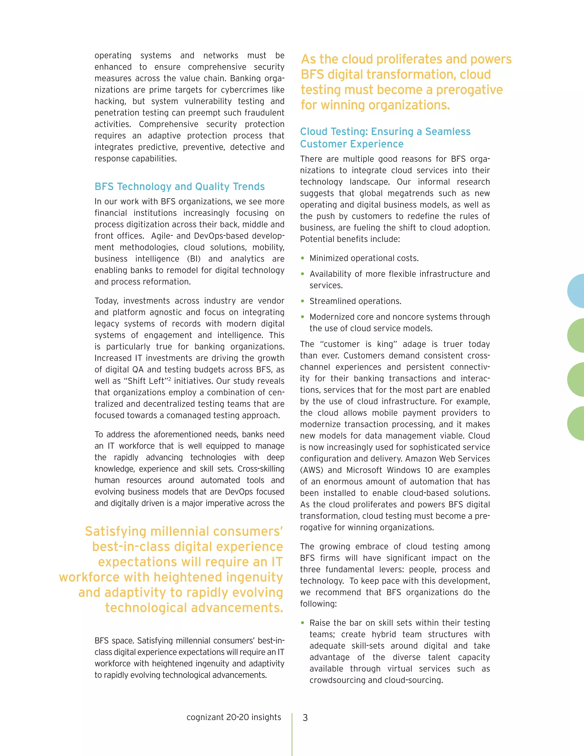 3
As the cloud proliferates and powers
BFS digital transformation, cloud
testing must become a prerogative
for winning organizations.
operating systems and networks must be
enhanced to ensure comprehensive security
measures across the value chain. Banking orga-
nizations are prime targets for cybercrimes like
hacking, but system vulnerability testing and
penetration testing can preempt such fraudulent
activities. Comprehensive security protection
requires an adaptive protection process that
integrates predictive, preventive, detective and
response capabilities.
BFS Technology and Quality Trends
In our work with BFS organizations, we see more
financial institutions increasingly focusing on
process digitization across their back, middle and
front offices. Agile- and DevOps-based develop-
ment methodologies, cloud solutions, mobility,
business intelligence (BI) and analytics are
enabling banks to remodel for digital technology
and process reformation.
Today, investments across industry are vendor
and platform agnostic and focus on integrating
legacy systems of records with modern digital
systems of engagement and intelligence. This
is particularly true for banking organizations.
Increased IT investments are driving the growth
of digital QA and testing budgets across BFS, as
well as “Shift Left”2
initiatives. Our study reveals
that organizations employ a combination of cen-
tralized and decentralized testing teams that are
focused towards a comanaged testing approach.
To address the aforementioned needs, banks need
an IT workforce that is well equipped to manage
the rapidly advancing technologies with deep
knowledge, experience and skill sets. Cross-skilling
human resources around automated tools and
evolving business models that are DevOps focused
and digitally driven is a major imperative across the
BFS space. Satisfying millennial consumers’ best-in-
class digital experience expectations will require an IT
workforce with heightened ingenuity and adaptivity
to rapidly evolving technological advancements.
Cloud Testing: Ensuring a Seamless
Customer Experience
There are multiple good reasons for BFS orga-
nizations to integrate cloud services into their
technology landscape. Our informal research
suggests that global megatrends such as new
operating and digital business models, as well as
the push by customers to redefine the rules of
business, are fueling the shift to cloud adoption.
Potential benefits include:
•	Minimized operational costs.
•	Availability of more flexible infrastructure and
services.
•	Streamlined operations.
•	Modernized core and noncore systems through
the use of cloud service models.
The “customer is king” adage is truer today
than ever. Customers demand consistent cross-
channel experiences and persistent connectiv-
ity for their banking transactions and interac-
tions, services that for the most part are enabled
by the use of cloud infrastructure. For example,
the cloud allows mobile payment providers to
modernize transaction processing, and it makes
new models for data management viable. Cloud
is now increasingly used for sophisticated service
configuration and delivery. Amazon Web Services
(AWS) and Microsoft Windows 10 are examples
of an enormous amount of automation that has
been installed to enable cloud-based solutions.
As the cloud proliferates and powers BFS digital
transformation, cloud testing must become a pre-
rogative for winning organizations.
The growing embrace of cloud testing among
BFS firms will have significant impact on the
three fundamental levers: people, process and
technology. To keep pace with this development,
we recommend that BFS organizations do the
following:
•	Raise the bar on skill sets within their testing
teams; create hybrid team structures with
adequate skill-sets around digital and take
advantage of the diverse talent capacity
available through virtual services such as
crowdsourcing and cloud-sourcing.
cognizant 20-20 insights
Satisfying millennial consumers’
best-in-class digital experience
expectations will require an IT
workforce with heightened ingenuity
and adaptivity to rapidly evolving
technological advancements.
 
