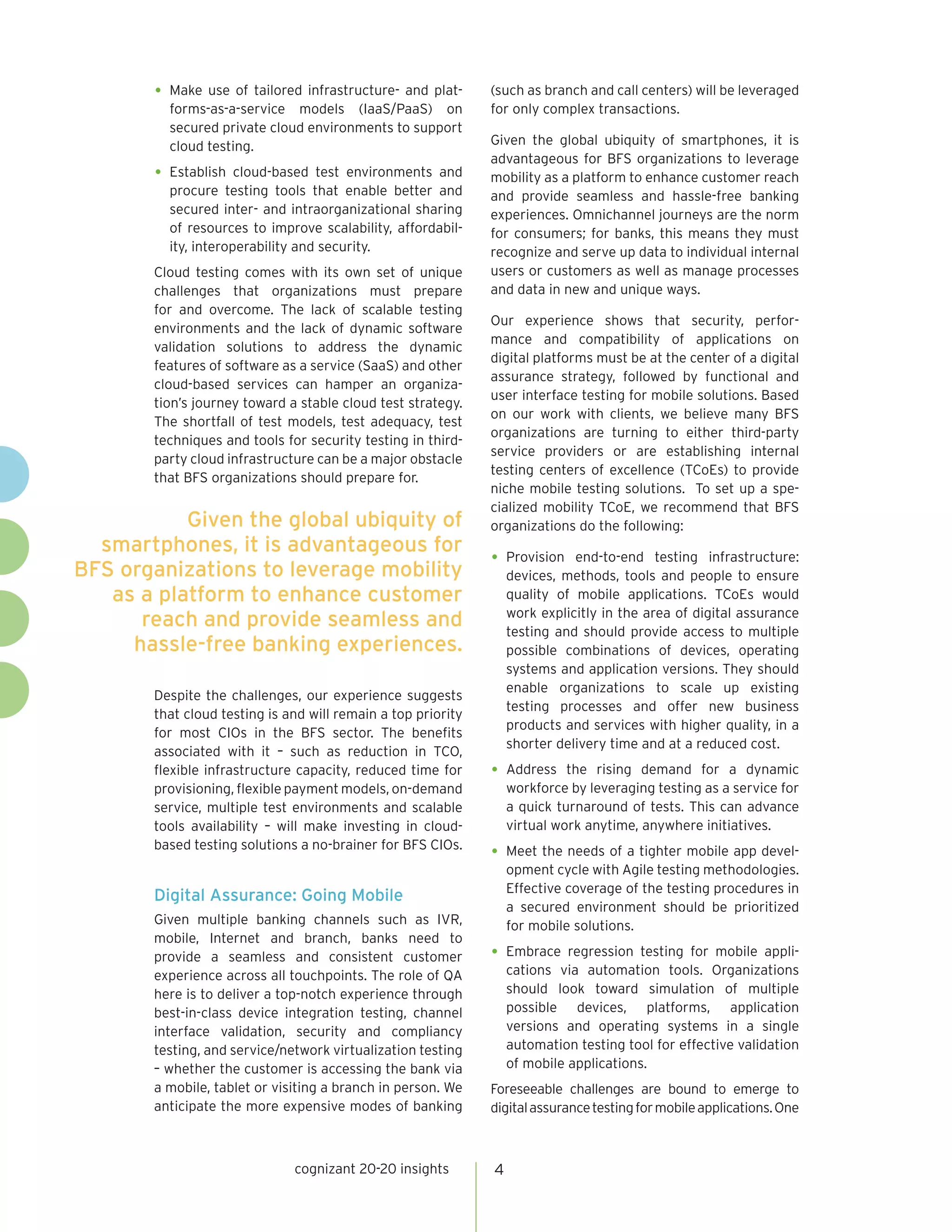 cognizant 20-20 insights 4
Given the global ubiquity of
smartphones, it is advantageous for
BFS organizations to leverage mobility
as a platform to enhance customer
reach and provide seamless and
hassle-free banking experiences.
•	Make use of tailored infrastructure- and plat-
forms-as-a-service models (IaaS/PaaS) on
secured private cloud environments to support
cloud testing.
•	Establish cloud-based test environments and
procure testing tools that enable better and
secured inter- and intraorganizational sharing
of resources to improve scalability, affordabil-
ity, interoperability and security.
Cloud testing comes with its own set of unique
challenges that organizations must prepare
for and overcome. The lack of scalable testing
environments and the lack of dynamic software
validation solutions to address the dynamic
features of software as a service (SaaS) and other
cloud-based services can hamper an organiza-
tion’s journey toward a stable cloud test strategy.
The shortfall of test models, test adequacy, test
techniques and tools for security testing in third-
party cloud infrastructure can be a major obstacle
that BFS organizations should prepare for.
Despite the challenges, our experience suggests
that cloud testing is and will remain a top priority
for most CIOs in the BFS sector. The benefits
associated with it – such as reduction in TCO,
flexible infrastructure capacity, reduced time for
provisioning, flexible payment models, on-demand
service, multiple test environments and scalable
tools availability – will make investing in cloud-
based testing solutions a no-brainer for BFS CIOs.
Digital Assurance: Going Mobile
Given multiple banking channels such as IVR,
mobile, Internet and branch, banks need to
provide a seamless and consistent customer
experience across all touchpoints. The role of QA
here is to deliver a top-notch experience through
best-in-class device integration testing, channel
interface validation, security and compliancy
testing, and service/network virtualization testing
– whether the customer is accessing the bank via
a mobile, tablet or visiting a branch in person. We
anticipate the more expensive modes of banking
(such as branch and call centers) will be leveraged
for only complex transactions.
Given the global ubiquity of smartphones, it is
advantageous for BFS organizations to leverage
mobility as a platform to enhance customer reach
and provide seamless and hassle-free banking
experiences. Omnichannel journeys are the norm
for consumers; for banks, this means they must
recognize and serve up data to individual internal
users or customers as well as manage processes
and data in new and unique ways.
Our experience shows that security, perfor-
mance and compatibility of applications on
digital platforms must be at the center of a digital
assurance strategy, followed by functional and
user interface testing for mobile solutions. Based
on our work with clients, we believe many BFS
organizations are turning to either third-party
service providers or are establishing internal
testing centers of excellence (TCoEs) to provide
niche mobile testing solutions. To set up a spe-
cialized mobility TCoE, we recommend that BFS
organizations do the following:
•	Provision end-to-end testing infrastructure:
devices, methods, tools and people to ensure
quality of mobile applications. TCoEs would
work explicitly in the area of digital assurance
testing and should provide access to multiple
possible combinations of devices, operating
systems and application versions. They should
enable organizations to scale up existing
testing processes and offer new business
products and services with higher quality, in a
shorter delivery time and at a reduced cost.
•	Address the rising demand for a dynamic
workforce by leveraging testing as a service for
a quick turnaround of tests. This can advance
virtual work anytime, anywhere initiatives.
•	Meet the needs of a tighter mobile app devel-
opment cycle with Agile testing methodologies.
Effective coverage of the testing procedures in
a secured environment should be prioritized
for mobile solutions.
•	Embrace regression testing for mobile appli-
cations via automation tools. Organizations
should look toward simulation of multiple
possible devices, platforms, application
versions and operating systems in a single
automation testing tool for effective validation
of mobile applications.
Foreseeable challenges are bound to emerge to
digitalassurancetestingformobileapplications.One
 