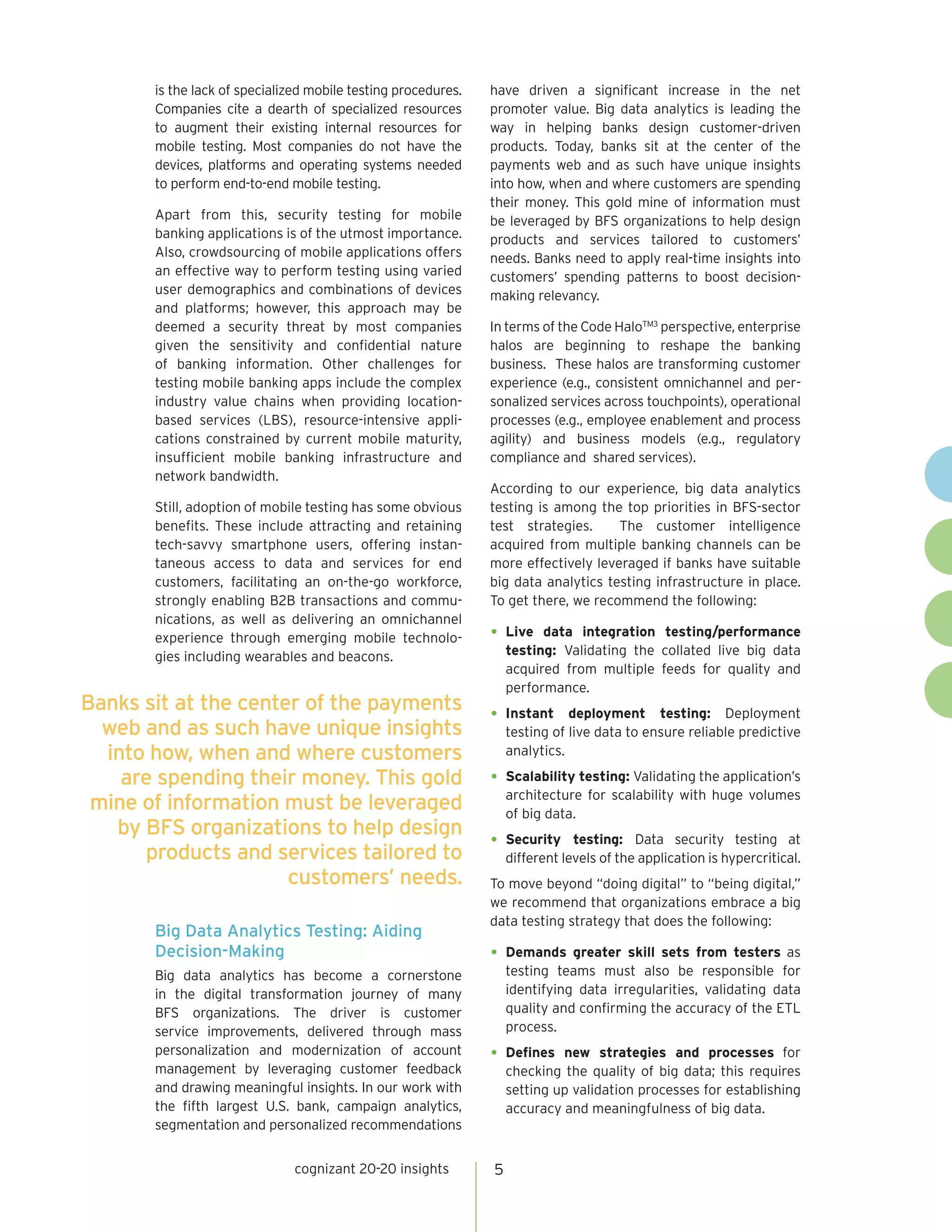 is the lack of specialized mobile testing procedures.
Companies cite a dearth of specialized resources
to augment their existing internal resources for
mobile testing. Most companies do not have the
devices, platforms and operating systems needed
to perform end-to-end mobile testing.
Apart from this, security testing for mobile
banking applications is of the utmost importance.
Also, crowdsourcing of mobile applications offers
an effective way to perform testing using varied
user demographics and combinations of devices
and platforms; however, this approach may be
deemed a security threat by most companies
given the sensitivity and confidential nature
of banking information. Other challenges for
testing mobile banking apps include the complex
industry value chains when providing location-
based services (LBS), resource-intensive appli-
cations constrained by current mobile maturity,
insufficient mobile banking infrastructure and
network bandwidth.
Still, adoption of mobile testing has some obvious
benefits. These include attracting and retaining
tech-savvy smartphone users, offering instan-
taneous access to data and services for end
customers, facilitating an on-the-go workforce,
strongly enabling B2B transactions and commu-
nications, as well as delivering an omnichannel
experience through emerging mobile technolo-
gies including wearables and beacons.
Big Data Analytics Testing: Aiding
Decision-Making
Big data analytics has become a cornerstone
in the digital transformation journey of many
BFS organizations. The driver is customer
service improvements, delivered through mass
personalization and modernization of account
management by leveraging customer feedback
and drawing meaningful insights. In our work with
the fifth largest U.S. bank, campaign analytics,
segmentation and personalized recommendations
have driven a significant increase in the net
promoter value. Big data analytics is leading the
way in helping banks design customer-driven
products. Today, banks sit at the center of the
payments web and as such have unique insights
into how, when and where customers are spending
their money. This gold mine of information must
be leveraged by BFS organizations to help design
products and services tailored to customers’
needs. Banks need to apply real-time insights into
customers’ spending patterns to boost decision-
making relevancy.
In terms of the Code HaloTM3
perspective, enterprise
halos are beginning to reshape the banking
business. These halos are transforming customer
experience (e.g., consistent omnichannel and per-
sonalized services across touchpoints), operational
processes (e.g., employee enablement and process
agility) and business models (e.g., regulatory
compliance and shared services).
According to our experience, big data analytics
testing is among the top priorities in BFS-sector
test strategies. The customer intelligence
acquired from multiple banking channels can be
more effectively leveraged if banks have suitable
big data analytics testing infrastructure in place.
To get there, we recommend the following:
•	Live data integration testing/performance
testing: Validating the collated live big data
acquired from multiple feeds for quality and
performance.
•	Instant deployment testing: Deployment
testing of live data to ensure reliable predictive
analytics.
•	Scalability testing: Validating the application’s
architecture for scalability with huge volumes
of big data.
•	Security testing: Data security testing at
different levels of the application is hypercritical.
To move beyond “doing digital” to “being digital,”
we recommend that organizations embrace a big
data testing strategy that does the following:
•	Demands greater skill sets from testers as
testing teams must also be responsible for
identifying data irregularities, validating data
quality and confirming the accuracy of the ETL
process.
•	Defines new strategies and processes for
checking the quality of big data; this requires
setting up validation processes for establishing
accuracy and meaningfulness of big data.
cognizant 20-20 insights 5
Banks sit at the center of the payments
web and as such have unique insights
into how, when and where customers
are spending their money. This gold
mine of information must be leveraged
by BFS organizations to help design
products and services tailored to
customers’ needs.
 