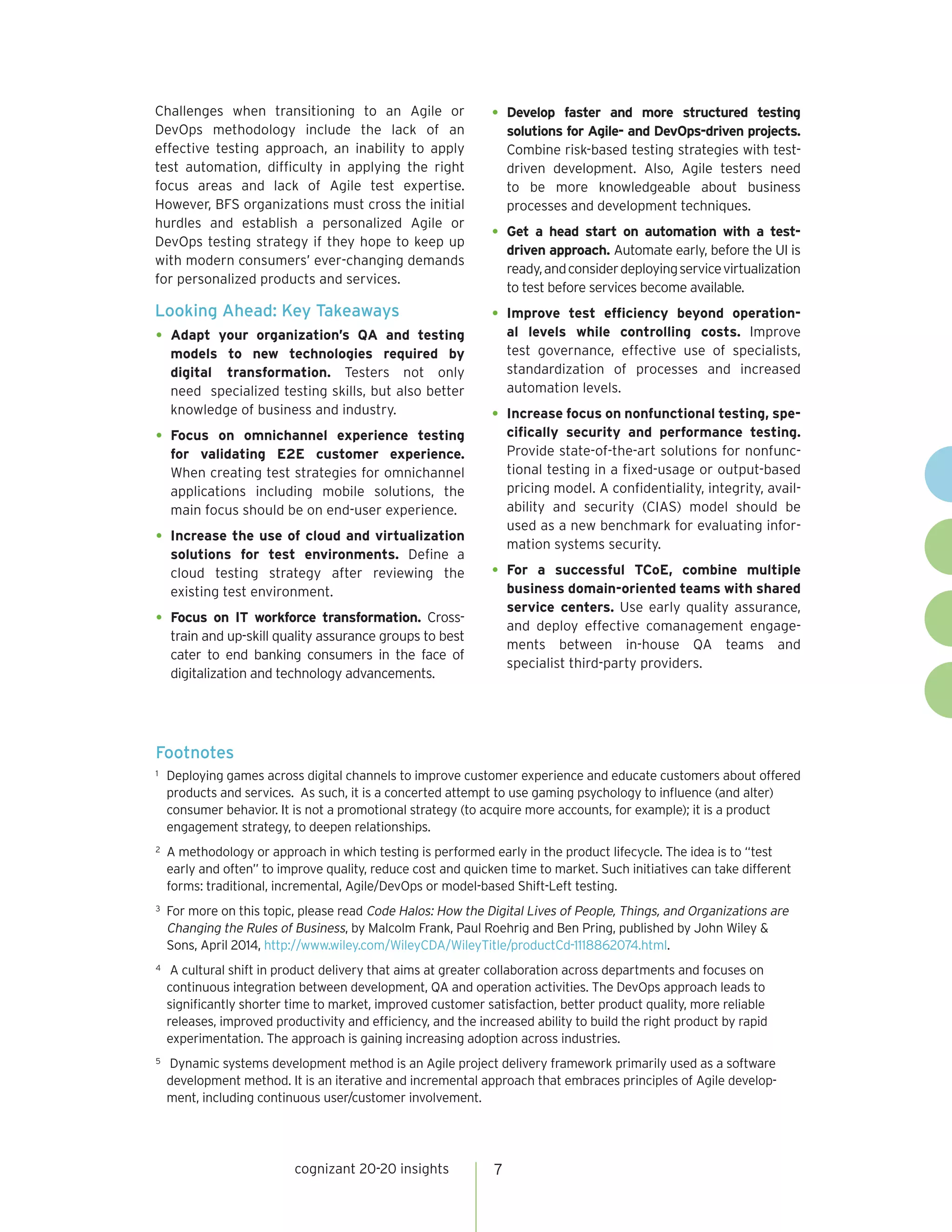 cognizant 20-20 insights 7
Challenges when transitioning to an Agile or
DevOps methodology include the lack of an
effective testing approach, an inability to apply
test automation, difficulty in applying the right
focus areas and lack of Agile test expertise.
However, BFS organizations must cross the initial
hurdles and establish a personalized Agile or
DevOps testing strategy if they hope to keep up
with modern consumers’ ever-changing demands
for personalized products and services.
Looking Ahead: Key Takeaways
•	Adapt your organization’s QA and testing
models to new technologies required by
digital transformation. Testers not only
need specialized testing skills, but also better
knowledge of business and industry.
•	Focus on omnichannel experience testing
for validating E2E customer experience.
When creating test strategies for omnichannel
applications including mobile solutions, the
main focus should be on end-user experience.
•	Increase the use of cloud and virtualization
solutions for test environments. Define a
cloud testing strategy after reviewing the
existing test environment.
•	Focus on IT workforce transformation. Cross-
train and up-skill quality assurance groups to best
cater to end banking consumers in the face of
digitalization and technology advancements.
•	Develop faster and more structured testing
solutions for Agile- and DevOps-driven projects.
Combine risk-based testing strategies with test-
driven development. Also, Agile testers need
to be more knowledgeable about business
processes and development techniques.
•	Get a head start on automation with a test-
driven approach. Automate early, before the UI is
ready,andconsiderdeployingservicevirtualization
to test before services become available.
•	Improve test efficiency beyond operation-
al levels while controlling costs. Improve
test governance, effective use of specialists,
standardization of processes and increased
automation levels.
•	Increase focus on nonfunctional testing, spe-
cifically security and performance testing.
Provide state-of-the-art solutions for nonfunc-
tional testing in a fixed-usage or output-based
pricing model. A confidentiality, integrity, avail-
ability and security (CIAS) model should be
used as a new benchmark for evaluating infor-
mation systems security.
•	For a successful TCoE, combine multiple
business domain-oriented teams with shared
service centers. Use early quality assurance,
and deploy effective comanagement engage-
ments between in-house QA teams and
specialist third-party providers.
Footnotes
1	 Deploying games across digital channels to improve customer experience and educate customers about offered
products and services. As such, it is a concerted attempt to use gaming psychology to influence (and alter)
consumer behavior. It is not a promotional strategy (to acquire more accounts, for example); it is a product
engagement strategy, to deepen relationships.
2	 A methodology or approach in which testing is performed early in the product lifecycle. The idea is to “test
early and often” to improve quality, reduce cost and quicken time to market. Such initiatives can take different
forms: traditional, incremental, Agile/DevOps or model-based Shift-Left testing.
3	 For more on this topic, please read Code Halos: How the Digital Lives of People, Things, and Organizations are
Changing the Rules of Business, by Malcolm Frank, Paul Roehrig and Ben Pring, published by John Wiley &
Sons, April 2014, http://www.wiley.com/WileyCDA/WileyTitle/productCd-1118862074.html.
4	 A cultural shift in product delivery that aims at greater collaboration across departments and focuses on
continuous integration between development, QA and operation activities. The DevOps approach leads to
significantly shorter time to market, improved customer satisfaction, better product quality, more reliable
releases, improved productivity and efficiency, and the increased ability to build the right product by rapid
experimentation. The approach is gaining increasing adoption across industries.
5	 Dynamic systems development method is an Agile project delivery framework primarily used as a software
development method. It is an iterative and incremental approach that embraces principles of Agile develop-
ment, including continuous user/customer involvement.
 