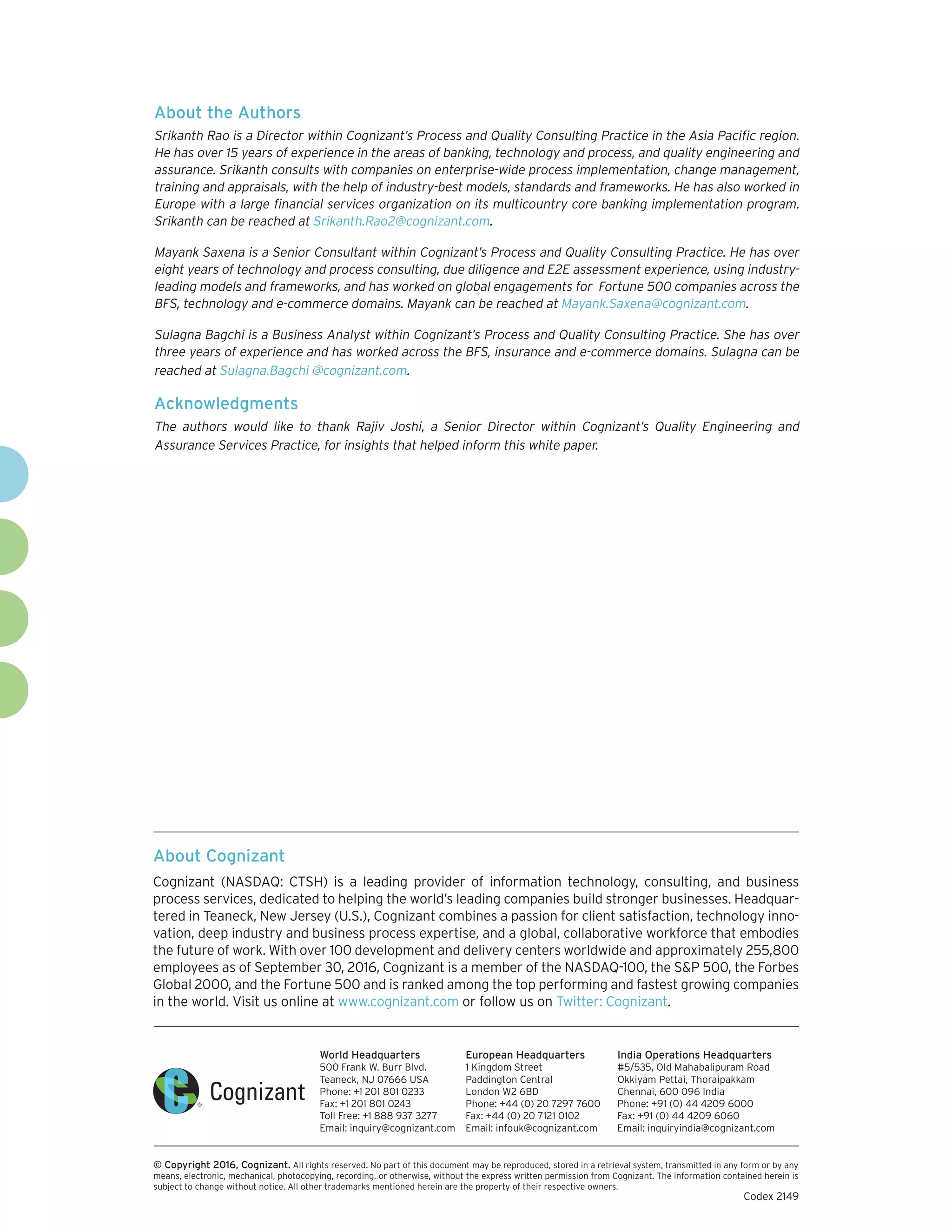 About Cognizant
Cognizant (NASDAQ: CTSH) is a leading provider of information technology, consulting, and business
process services, dedicated to helping the world’s leading companies build stronger businesses. Headquar-
tered in Teaneck, New Jersey (U.S.), Cognizant combines a passion for client satisfaction, technology inno-
vation, deep industry and business process expertise, and a global, collaborative workforce that embodies
the future of work. With over 100 development and delivery centers worldwide and approximately 255,800
employees as of September 30, 2016, Cognizant is a member of the NASDAQ-100, the S&P 500, the Forbes
Global 2000, and the Fortune 500 and is ranked among the top performing and fastest growing companies
in the world. Visit us online at www.cognizant.com or follow us on Twitter: Cognizant.
World Headquarters
500 Frank W. Burr Blvd.
Teaneck, NJ 07666 USA
Phone: +1 201 801 0233
Fax: +1 201 801 0243
Toll Free: +1 888 937 3277
Email: inquiry@cognizant.com
European Headquarters
1 Kingdom Street
Paddington Central
London W2 6BD
Phone: +44 (0) 20 7297 7600
Fax: +44 (0) 20 7121 0102
Email: infouk@cognizant.com
India Operations Headquarters
#5/535, Old Mahabalipuram Road
Okkiyam Pettai, Thoraipakkam
Chennai, 600 096 India
Phone: +91 (0) 44 4209 6000
Fax: +91 (0) 44 4209 6060
Email: inquiryindia@cognizant.com
­­© Copyright 2016, Cognizant. All rights reserved. No part of this document may be reproduced, stored in a retrieval system, transmitted in any form or by any
means, electronic, mechanical, photocopying, recording, or otherwise, without the express written permission from Cognizant. The information contained herein is
subject to change without notice. All other trademarks mentioned herein are the property of their respective owners.
About the Authors
Srikanth Rao is a Director within Cognizant’s Process and Quality Consulting Practice in the Asia Pacific region.
He has over 15 years of experience in the areas of banking, technology and process, and quality engineering and
assurance. Srikanth consults with companies on enterprise-wide process implementation, change management,
training and appraisals, with the help of industry-best models, standards and frameworks. He has also worked in
Europe with a large financial services organization on its multicountry core banking implementation program.
Srikanth can be reached at Srikanth.Rao2@cognizant.com.
Mayank Saxena is a Senior Consultant within Cognizant’s Process and Quality Consulting Practice. He has over
eight years of technology and process consulting, due diligence and E2E assessment experience, using industry-
leading models and frameworks, and has worked on global engagements for Fortune 500 companies across the
BFS, technology and e-commerce domains. Mayank can be reached at Mayank.Saxena@cognizant.com.
Sulagna Bagchi is a Business Analyst within Cognizant’s Process and Quality Consulting Practice. She has over
three years of experience and has worked across the BFS, insurance and e-commerce domains. Sulagna can be
reached at Sulagna.Bagchi @cognizant.com.
Acknowledgments
The authors would like to thank Rajiv Joshi, a Senior Director within Cognizant’s Quality Engineering and
Assurance Services Practice, for insights that helped inform this white paper.
Codex 2149
 