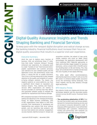 Digital Quality Assurance: Insights and Trends
Shaping Banking and Financial Services
To keep pace with the rampant digital disruption and radical change across
the banking industry, financial institutions must increase their focus on
digital quality assurance that results in a superior end-user experience.
Executive Summary
Amid the rush to digitize every function of
business, CIOs are prioritizing those IT initia-
tives that create “customer intimacy” through
enhanced user experience. As companies push
to create “markets of one” that transcend demo-
graphic segmentation and customer personas,
user tolerance for poor software quality and the
application errors and performance issues that
ensue, is raising the bar on quality assurance.
This in turn is forcing enterprises to pay renewed
attention to the quality and reliability of custom-
er-facing software solutions. The reason: Any
negative publicity on social platforms can have
a significant direct impact on reputation and
revenue streams. Thus, banking and financial
services (BFS) organizations are looking to
services providers to overhaul how they deliver
and guarantee software quality to mitigate the
potential for reputational and financial damage.
BFS companies have been in the forefront of antic-
ipating and adjusting to the changing technology
trends. As digital business proliferates, CIOs
of BFS organizations have begun to shift their
priorities from maintenance to developing and
implementing new systems that drive revenue
growth, and are launching new products and
services that extend end customer engagement
via new channels. Add the increase in merger and
acquisition activities, the advent of new social,
mobile, analytics and cloud (or SMAC Stack)
technologies, the application development shift
from traditional SDLC Waterfall approaches to
Agile and to DevOps, bigger budgets for business
assurance, and as a result, CIOs in the BFS sector
are doubling-down on QA and testing. This, they
hope, will accelerate time to market and decrease
the cost of quality of new digital offerings.
This white paper offers recommendations,
informed by experience, to help IT units across the
BFS sector to enhance digital quality assurance
across the technology testing landscape, from
cloud, mobility and big data analytics through
Agile and DevOps.
BFS Industry Trends
Key industry trends are shaping and driving new
technology adoption and the associated quality
concerns across the BFS sector. Prominent items
include:
•	The accelerating globalization of BFS: Over
the next five to seven years, we foresee greater
demand for transactional banking services and
an increase in consumer demand for credit. To
keep pace, BFS organizations must rethink their
relationships with customers. Infrastructure
funding and partnerships with nonbanks are
expected to generate new revenue streams.
cognizant 20-20 insights | december 2016
• Cognizant 20-20 Insights
 