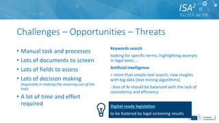 Challenges – Opportunities – Threats
• Manual task and processes
• Lots of documents to screen
• Lots of fields to assess
• Lots of decision making
(especially in making the meaning out of the
text)
• A lot of time and effort
required
Keywords search
looking for specific terms; highlighting excerpts
in legal texts; …
Artificial intelligence
+ more than simple text search; new insights
with big data (text mining algorithms)
- bias of AI should be balanced with the lack of
consistency and efficiency
Digital-ready legislation
to be fostered by legal screening results
 