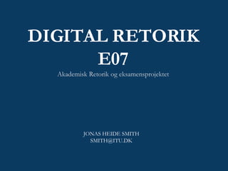 DIGITAL RETORIK E07 Akademisk Retorik og eksamensprojektet JONAS HEIDE SMITH [email_address] 