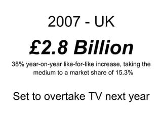2007 - UK £2.8 Billion 38% year-on-year like-for-like increase, taking the medium to a market share of 15.3%   Set to overtake TV next year 