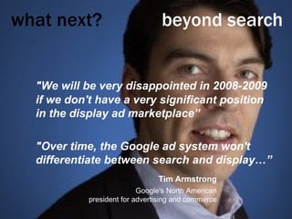 what next?     beyond search "We will be very disappointed in 2008-2009 if we don't have a very significant position in the display ad marketplace” "Over time, the Google ad system won't differentiate between search and display…” Tim Armstrong Google's North American president for advertising and commerce 