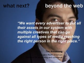what next?     beyond the web “ We want every advertiser to put all their assets in our system with multiple creatives that can go against all types of media reaching the right person in the right place.” Tim Armstrong Google's North American president for advertising and commerce 
