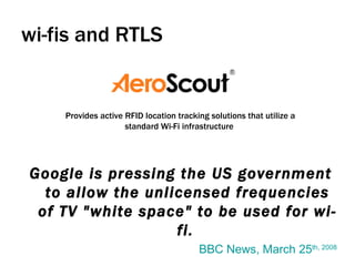 wi-fis and RTLS Google is pressing the US government to allow the unlicensed frequencies of TV "white space" to be used for wi-fi.   BBC News, March 25 th , 2008 Provides active RFID location tracking solutions that utilize a standard Wi-Fi infrastructure  