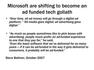 Microsoft are shifting to become an ad funded tech goliath “ Over time, all ad money will go through a digital ad platform,” “All media goes digital; all advertising goes digital.”  “ As much as people sometimes like to pick bones with advertising, people much prefer an ad-funded experience to one that they pay for ,” he said. “ Even the basic software that we’ve delivered for so many years — if it can be ad-funded in the way it gets delivered to consumers, it probably will be ad-funded .” Steve Ballmer, October 2007 
