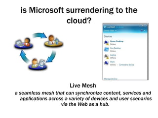 is Microsoft surrendering to the cloud? Live Mesh a seamless mesh that can synchronize content, services and applications across a variety of devices and user scenarios via the Web as a hub.   