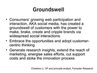 Groundswell Consumers’ growing web participation and interaction, AKA social media, has created a groundswell of customers with the power to make, brake, create and cripple brands via widespread social interactions. Embrace the opportunities and adopt customer-centric thinking Generate research insights, extend the reach of marketing, energise sales efforts, cut support costs and stoke the innovation process Charlene Li, VP and principle analyst, Forrester Research 