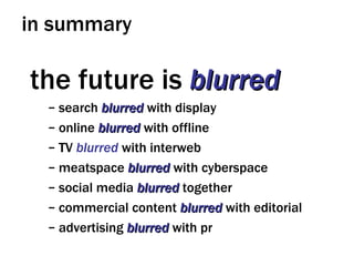 in summary the future is  blurred search  blurred  with display online  blurred  with offline TV  blurred  with interweb meatspace  blurred  with cyberspace social media  blurred  together commercial content  blurred  with editorial advertising  blurred  with pr 