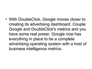 With DoubleClick, Google moves closer to creating its advertising dashboard. Couple Google and DoubleClick's metrics and you have some real power. Google now has everything in place to be a complete advertising operating system with a host of business intelligence metrics.  