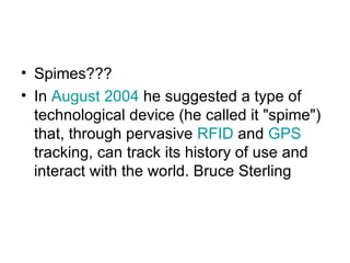 Spimes??? In  August 2004  he suggested a type of technological device (he called it "spime") that, through pervasive  RFID  and  GPS  tracking, can track its history of use and interact with the world. Bruce Sterling 