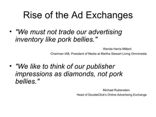 Rise of the Ad Exchanges "We must not trade our advertising inventory like pork bellies."   Wenda Harris Millard Chairman IAB, President of Media at Martha Stewart Living Omnimedia "We like to think of our publisher impressions as diamonds, not pork bellies."   Michael Rubenstein Head of DoubleClick's Online Advertising Exchange 