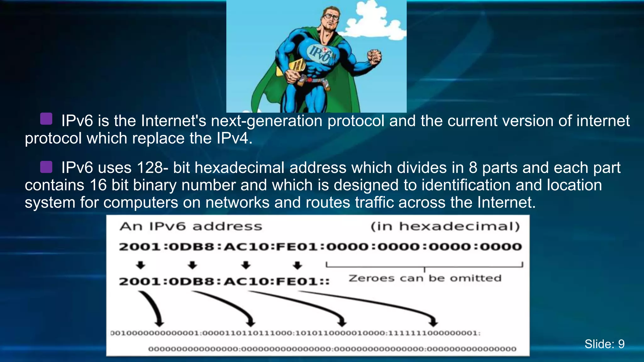 IPv6 is the Internet's next-generation protocol and the current version of internet
protocol which replace the IPv4.
IPv6 uses 128- bit hexadecimal address which divides in 8 parts and each part
contains 16 bit binary number and which is designed to identification and location
system for computers on networks and routes traffic across the Internet.
Slide: 9
 