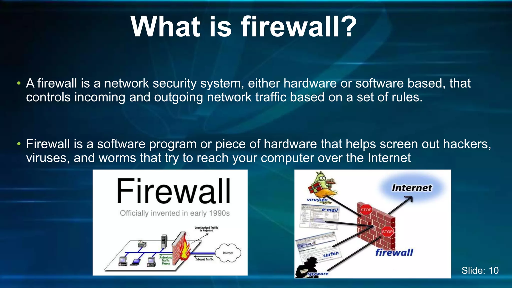 • A firewall is a network security system, either hardware or software based, that
controls incoming and outgoing network traffic based on a set of rules.
• Firewall is a software program or piece of hardware that helps screen out hackers,
viruses, and worms that try to reach your computer over the Internet
What is firewall?
Slide: 10
 