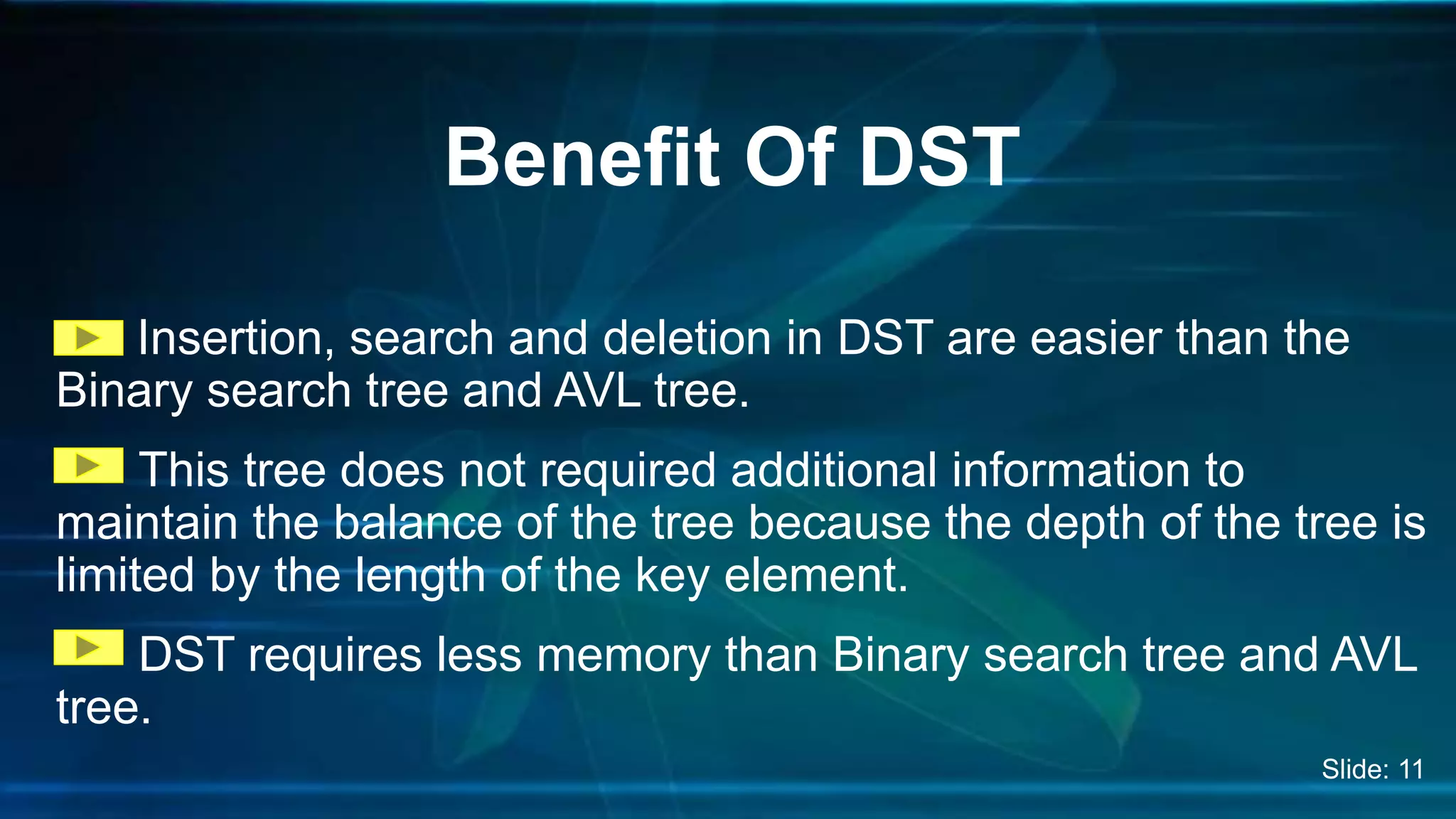 Insertion, search and deletion in DST are easier than the
Binary search tree and AVL tree.
This tree does not required additional information to
maintain the balance of the tree because the depth of the tree is
limited by the length of the key element.
DST requires less memory than Binary search tree and AVL
tree.
Benefit Of DST
Slide: 11
 