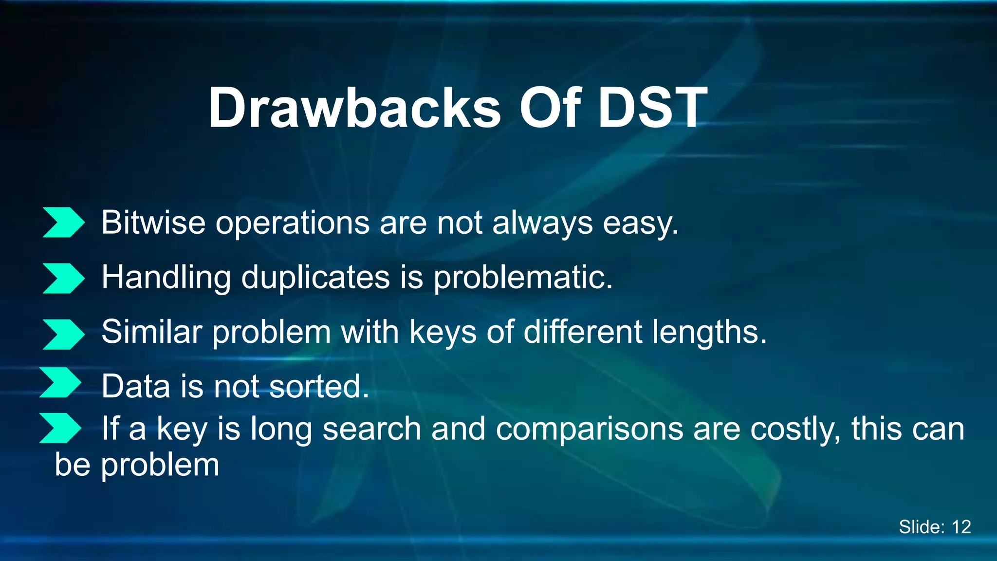 Bitwise operations are not always easy.
Handling duplicates is problematic.
Similar problem with keys of different lengths.
Data is not sorted.
If a key is long search and comparisons are costly, this can
be problem
Drawbacks Of DST
Slide: 12
 
