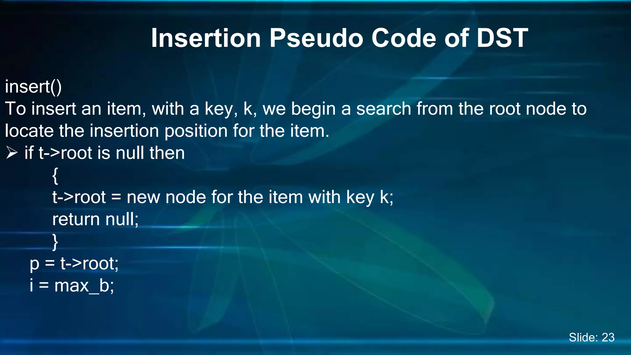 Insertion Pseudo Code of DST
insert()
To insert an item, with a key, k, we begin a search from the root node to
locate the insertion position for the item.
 if t->root is null then
{
t->root = new node for the item with key k;
return null;
}
p = t->root;
i = max_b;
Slide: 23
 