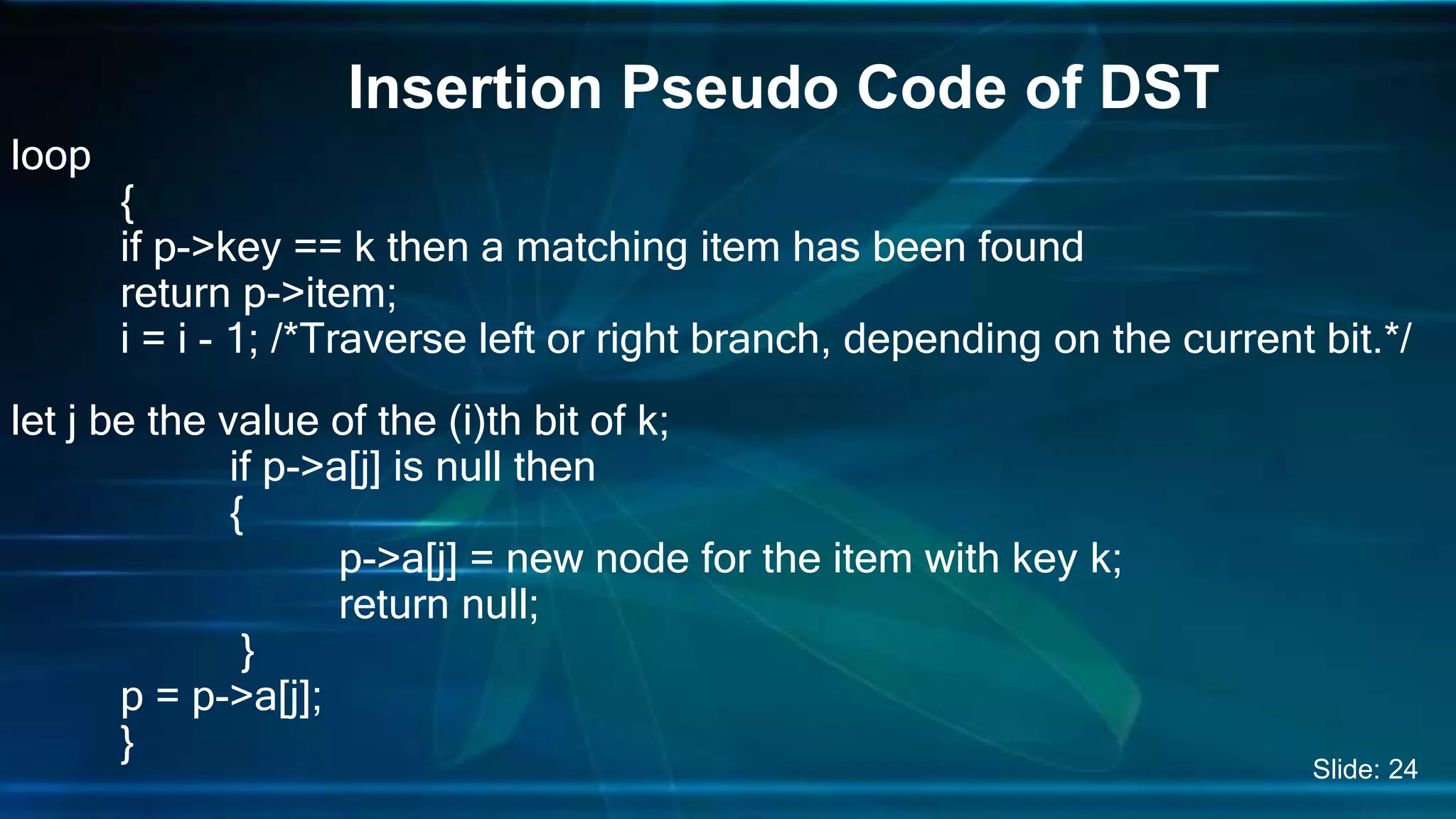 loop
{
if p->key == k then a matching item has been found
return p->item;
i = i - 1; /*Traverse left or right branch, depending on the current bit.*/
let j be the value of the (i)th bit of k;
if p->a[j] is null then
{
p->a[j] = new node for the item with key k;
return null;
}
p = p->a[j];
}
Insertion Pseudo Code of DST
Slide: 24
 