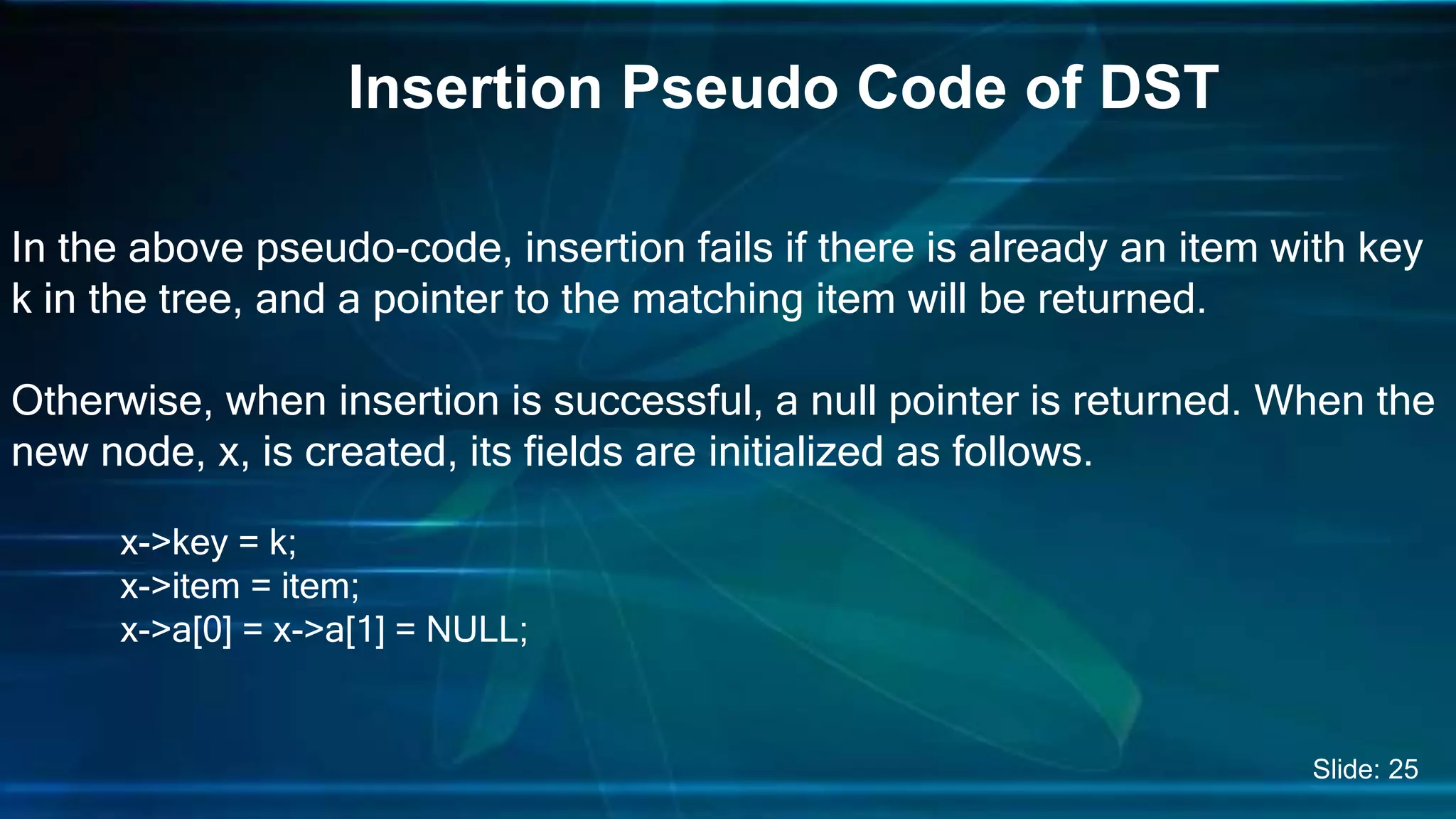 In the above pseudo-code, insertion fails if there is already an item with key
k in the tree, and a pointer to the matching item will be returned.
Otherwise, when insertion is successful, a null pointer is returned. When the
new node, x, is created, its fields are initialized as follows.
x->key = k;
x->item = item;
x->a[0] = x->a[1] = NULL;
Insertion Pseudo Code of DST
Slide: 25
 
