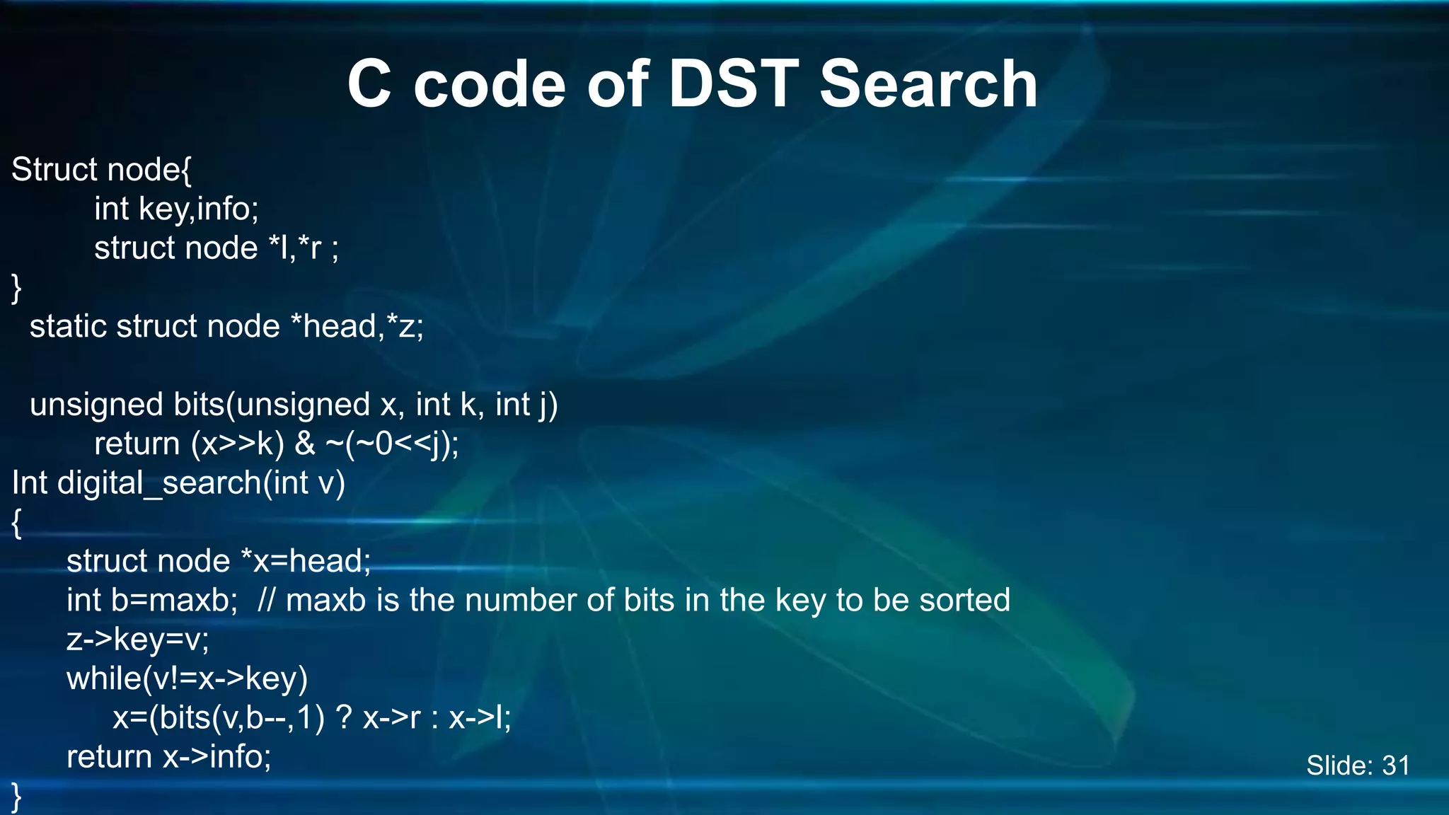 Struct node{
int key,info;
struct node *l,*r ;
}
static struct node *head,*z;
unsigned bits(unsigned x, int k, int j)
return (x>>k) & ~(~0<<j);
Int digital_search(int v)
{
struct node *x=head;
int b=maxb; // maxb is the number of bits in the key to be sorted
z->key=v;
while(v!=x->key)
x=(bits(v,b--,1) ? x->r : x->l;
return x->info;
}
C code of DST Search
Slide: 31
 