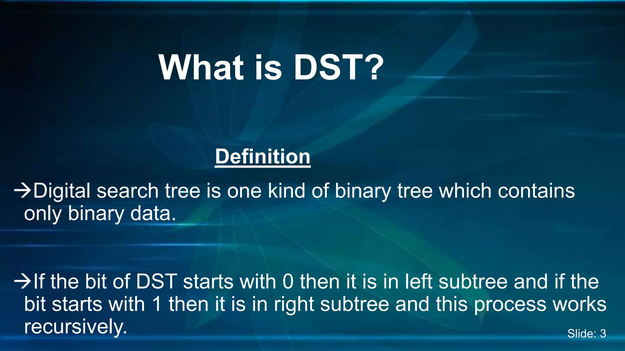 Definition
Digital search tree is one kind of binary tree which contains
only binary data.
If the bit of DST starts with 0 then it is in left subtree and if the
bit starts with 1 then it is in right subtree and this process works
recursively.
What is DST?
Slide: 3
 