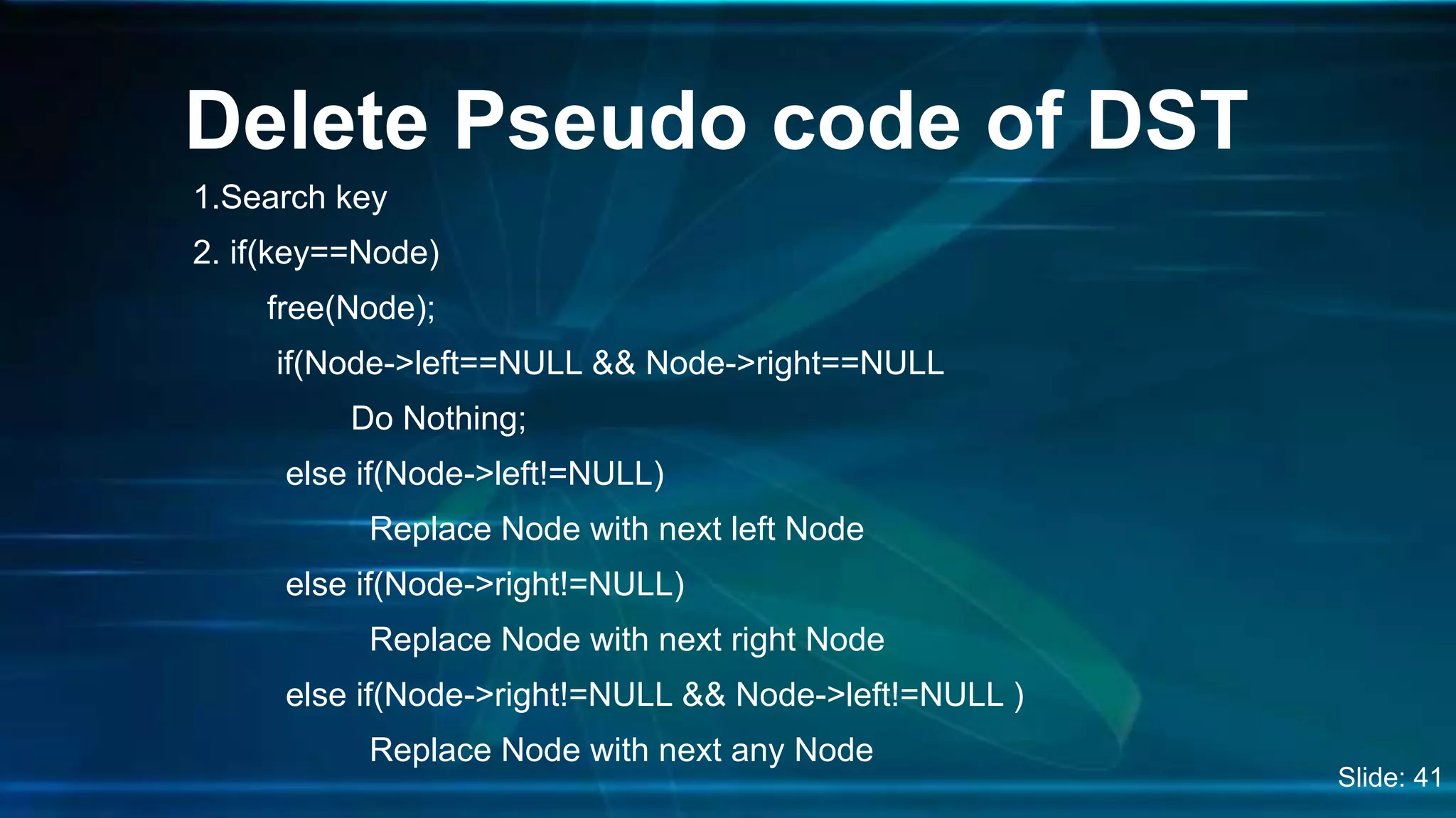1.Search key
2. if(key==Node)
free(Node);
if(Node->left==NULL && Node->right==NULL
Do Nothing;
else if(Node->left!=NULL)
Replace Node with next left Node
else if(Node->right!=NULL)
Replace Node with next right Node
else if(Node->right!=NULL && Node->left!=NULL )
Replace Node with next any Node
Delete Pseudo code of DST
Slide: 41
 