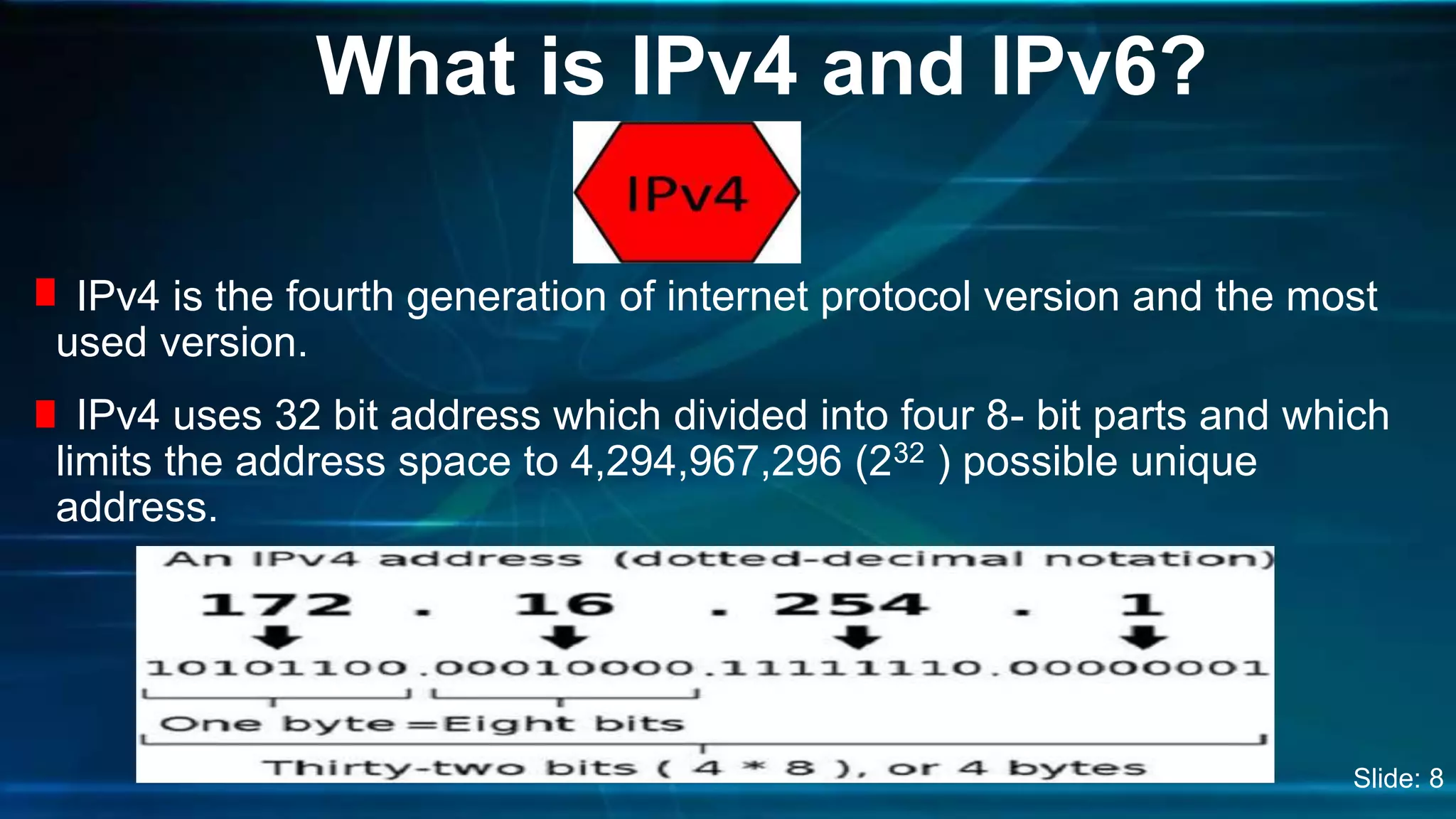IPv4 is the fourth generation of internet protocol version and the most
used version.
IPv4 uses 32 bit address which divided into four 8- bit parts and which
limits the address space to 4,294,967,296 (232 ) possible unique
address.
What is IPv4 and IPv6?
Slide: 8
 
