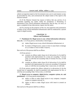 23328 evsjv‡`k †M‡RU, AwZwi³, A‡±vei 6, 2019
submit an inspection report to the Government every year in such manner as may
be prescribed by rules, and communicate the subject matter of the report to the
Director General.
(3) If the Director General has reason to believe that any activity of an
individual regarding any matter within his jurisdiction is threatening or
detrimental to any critical information infrastructure, then he may, suo moto, or
upon a complaint of any other person, inquire into the matter.
(4) For carrying out the purposes of this Act, the inspection and examination
of safety of any critical information infrastructure shall be conducted by a person
expert in digital security.
CHAPTER VI
Offence and Punishment
17. Punishment for illegal access to any critical information infrastruc-
ture, etc.-


(1) If any person, intentionally or knowingly,
(a) makes illegal access to any critical information infrastructure; or
(b) by means of illegal access, causes or tries to cause harm or damage
to it, or makes or tries to make it inactive,
then such act of the person shall be an offence.
(2) If any person
(a) commits an offence under clause (a) of sub-section (1), he shall be
punished with imprisonment for a term not exceeding 7 (seven)
years, or with fine not exceeding Taka 25 (twenty five) lac, or with
both; and
(b) commits an offence under clause (b) of sub-section (1), he shall be
punished with imprisonment for a term not exceeding 14 (fourteen)
years, or with fine not exceeding Taka 1 (one) crore, or with both.
(3) If any person commits the offence referred to in sub-section (1) for the
second time or repeatedly, he shall be punished with imprisonment for life, or
with fine not exceeding Taka 5 (five) crore, or with both.
18. Illegal access to computer, digital device, computer system, etc. and
punishment.(1) If any person intentionally
(a) makes or abets to make illegal access to any computer, computer
system or computer network; or
(b) makes or abets to make illegal access with intent to commit an
offence,
then such act of the person shall be an offence.
 