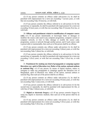 23330 evsjv‡`k †M‡RU, AwZwi³, A‡±vei 6, 2019
(2) If any person commits an offence under sub-section (1), he shall be
punished with imprisonment for a term not exceeding 7 (seven) years, or with
fine not exceeding Taka 10 (ten) lac, or with both.
(3) If any person commits the offence referred to in sub-section (1) for the
second time or repeatedly, he shall be punished with imprisonment for a term not
exceeding 10 (ten) years, or with fine not exceeding Taka 25 (twenty five) lac, or
with both.
20. Offence and punishment related to modification of computer source
code.


(1) If any person intentionally or knowingly hides or damages or
modifies the source code used in any computer programme, computer system or
computer network, or tries to hide, damage or modify the source code,
programme, system or network through another person, and if such source code
is preservable or maintainable, then such act of the person shall be an offence.
(2) If any person commits any offence under sub-section (1), he shall be
punished with imprisonment for a term not exceeding 3 (three) years, or with fine
not exceeding Taka 3 (three) lac, or with both.
(3) If any person commits the offence referred to in sub-section (1) for the
second time or repeatedly, he shall be punished with imprisonment for a term not
exceeding 5 (five) years, or with fine not exceeding Taka 5 (five) lac, or with
both.
21. Punishment for making any kind of propaganda or campaign against
liberation war, spirit of liberation war, father of the nation, national anthem
or national flag.(1) If any person, by means of digital medium, makes or
instigates to make any propaganda or campaign against the liberation war of
Bangladesh, spirit of liberation war, father of the nation, national anthem or
national flag, then such act of the person shall be an offence.
(2) If any person commits an offence under sub-section (1), he shall be
punished with imprisonment for a term not exceeding 10 (ten) years, or with fine
not exceeding Taka 1 (one) crore, or with both.
(3) If any person commits the offence referred to in sub-section (1) for the
second time or repeatedly, he shall be punished with imprisonment for life, or
with fine of Taka 3 (three) crore, or with both.
22. Digital or electronic forgery.


(1) If any person commits forgery by
using any digital or electronic medium, then such act of the person shall be an
offence.
(2) If any person commits an offence under sub-section (1), he shall be
punished with imprisonment for a term not exceeding 5 (five) years, or with fine
not exceeding Taka 5 (five) lac, or with both.
 