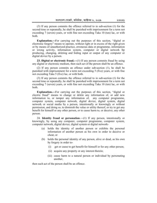 evsjv‡`k †M‡RU, AwZwi³, A‡±vei 6, 2019 23331
(3) If any person commits the offence referred to in sub-section (1) for the
second time or repeatedly, he shall be punished with imprisonment for a term not
exceeding 7 (seven) years, or with fine not exceeding Taka 10 (ten) lac, or with
both.
Explanation.


For carrying out the purposes of this section, “digital or
electronic forgery” means to operate, without right or in excess of the right given
or by means of unauthorized practice, erroneous data or programme, information
or wrong activity, information system, computer or digital network by
producing, changing, deleting and hiding input or output of any computer or
digital device by a person.
23. Digital or electronic fraud.


(1) If any person commits fraud by using
any digital or electronic medium, then such act of the person shall be an offence.
(2) If any person commits an offence under sub-section (1), he shall be
punished with imprisonment for a term not exceeding 5 (five) years, or with fine
not exceeding Taka 5 (five) lac, or with both.
(3) If any person commits the offence referred to in sub-section (1) for the
second time or repeatedly, he shall be punished with imprisonment for a term not
exceeding 7 (seven) years, or with fine not exceeding Taka 10 (ten) lac, or with
both.
Explanation.


For carrying out the purposes of this section, “digital or
electric fraud” means to change or delete any information of, or add new
information to, or tamper any information of, any computer programme,
computer system, computer network, digital device, digital system, digital
network or social media by a person, intentionally or knowingly or without
permission, and doing so, to diminish the value or utility thereof, or try to get any
benefit for himself or any other person, or to cause harm to, or deceive, any other
person.
24. Identity fraud or personation.(1) If any person, intentionally or
knowingly, by using any computer, computer programme, computer system,
computer network, digital device, digital system or digital network-
(a) holds the identity of another person or exhibits the personal
information of another person as his own in order to deceive or
cheat; or
(b) holds the personal identity of any person, alive or dead, as his own
by forgery in order to-
(i) get or cause to get benefit for himself or for any other person;
(ii) acquire any property or any interest therein;
(iii) cause harm to a natural person or individual by personating
another,
then such act of the person shall be an offence.
 