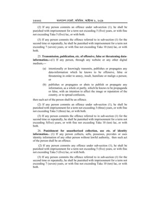 23332 evsjv‡`k †M‡RU, AwZwi³, A‡±vei 6, 2019
(2) If any person commits an offence under sub-section (1), he shall be
punished with imprisonment for a term not exceeding 5 (five) years, or with fine
not exceeding Taka 5 (five) lac, or with both.
(3) If any person commits the offence referred to in sub-section (1) for the
second time or repeatedly, he shall be punished with imprisonment for a term not
exceeding 7 (seven) years, or with fine not exceeding Taka 10 (ten) lac, or with
both.
25. Transmission, publication, etc. of offensive, false or threatening data-
information.


(1) If any person, through any website or any other digital
medium,
(a) intentionally or knowingly transmits, publishes or propagates any
data-information which he knows to be offensive, false or
threatening in order to annoy, insult, humiliate or malign a person;
or
(b) publishes or propagates or abets to publish or propagate any
information, as a whole or partly, which he knows to be propaganda
or false, with an intention to affect the image or reputation of the
country, or to spread confusion,
then such act of the person shall be an offence.
(2) If any person commits an offence under sub-section (1), he shall be
punished with imprisonment for a term not exceeding 3 (three) years, or with fine
not exceeding Taka 3 (three) lac, or with both.
(3) If any person commits the offence referred to in sub-section (1) for the
second time or repeatedly, he shall be punished with imprisonment for a term not
exceeding 5(five) years, or with fine not exceeding Taka 10 (ten) lac, or with
both.
26. Punishment for unauthorized collection, use etc. of identity
information.- (1) If any person collects, sells, possesses, provides or uses
identity information of any other person without lawful authority, then such act
of the person shall be an offence.
(2) If any person commits any offence under sub-section (1), he shall be
punished with imprisonment for a term not exceeding 5 (five) years, or with fine
not exceeding Taka 5 (five) lac, or with both.
(3) If any person commits the offence referred to in sub-section (1) for the
second time or repeatedly, he shall be punished with imprisonment for a term not
exceeding 7 (seven) years, or with fine not exceeding Taka 10 (ten) lac, or with
both.
 