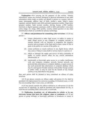 evsjv‡`k †M‡RU, AwZwi³, A‡±vei 6, 2019 23333
Explanation.


For carrying out the purposes of this section, “identity
information” means any external, biological or physical information or any other
information which singly or jointly can identify a person or a system, such as-
name, photograph, address, date of birth, mother’s name, father’s name,
signature, national identity card, birth and death registration number, finger print,
passport number, bank account number, driving license, e-TIN number,
electronic or digital signature, username, credit or debit card number, voice print,
retina image, iris image, DNA profile, security related question or any other
identification which are available for advance technology.
27. Offence and punishment for committing cyber terrorism.


(1) If any
person
(a) creates obstruction to make legal access, or makes or causes to
make illegal access to any computer or computer network or
internet network with an intention to jeopardize the integrity,
security and sovereignty of the State and to create a sense of fear or
panic in the public or a section of the public; or
(b) creates pollution or inserts malware in any digital device which
may cause or likely to cause death or serious injury to a person; or
(c) affects or damages the supply and service of daily commodity of
public or creates adverse effect on any critical information
infrastructure; or
(d) intentionally or knowingly gains access to, or makes interference
with, any computer, computer network, internet network, any
protected data-information or computer database, or gains access to
any such protected data information or computer database which
may be used against friendly relations with another foreign country
or public order, or may be used for the benefit of any foreign
country or any individual or any group,
then such person shall be deemed to have committed an offence of cyber
terrorism.
(2) If any person commits an offence under sub-section (1), he shall be
punished with imprisonment for a term not exceeding 14 (fourteen) years, or with
fine not exceeding Taka 1 (one) crore, or with both.
(3) If any person commits the offence referred to in sub-section (1) for the
second time or repeatedly, he shall be punished with imprisonment for life, or
with fine not exceeding Taka 5 (five) crore, or with both.
28. Publication, broadcast, etc. of information in website or in any
electronic format that hurts the religious values or sentiment.


(1) If any
person or group willingly or knowingly publishes or broadcasts or causes to
 