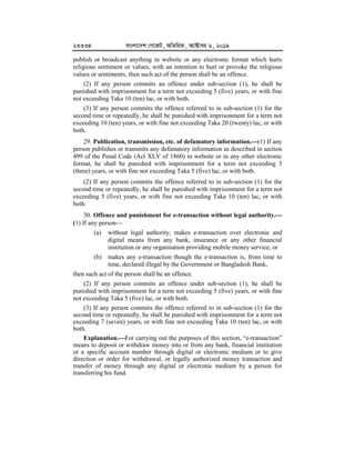 23334 evsjv‡`k †M‡RU, AwZwi³, A‡±vei 6, 2019
publish or broadcast anything in website or any electronic format which hurts
religious sentiment or values, with an intention to hurt or provoke the religious
values or sentiments, then such act of the person shall be an offence.
(2) If any person commits an offence under sub-section (1), he shall be
punished with imprisonment for a term not exceeding 5 (five) years, or with fine
not exceeding Taka 10 (ten) lac, or with both.
(3) If any person commits the offence referred to in sub-section (1) for the
second time or repeatedly, he shall be punished with imprisonment for a term not
exceeding 10 (ten) years, or with fine not exceeding Taka 20 (twenty) lac, or with
both.
29. Publication, transmission, etc. of defamatory information.


(1) If any
person publishes or transmits any defamatory information as described in section
499 of the Penal Code (Act XLV of 1860) in website or in any other electronic
format, he shall be punished with imprisonment for a term not exceeding 3
(three) years, or with fine not exceeding Taka 5 (five) lac, or with both.
(2) If any person commits the offence referred to in sub-section (1) for the
second time or repeatedly, he shall be punished with imprisonment for a term not
exceeding 5 (five) years, or with fine not exceeding Taka 10 (ten) lac, or with
both.
30. Offence and punishment for e-transaction without legal authority.



(1) If any person
(a) without legal authority, makes e-transaction over electronic and
digital means from any bank, insurance or any other financial
institution or any organisation providing mobile money service; or
(b) makes any e-transaction though the e-transaction is, from time to
time, declared illegal by the Government or Bangladesh Bank,
then such act of the person shall be an offence.
(2) If any person commits an offence under sub-section (1), he shall be
punished with imprisonment for a term not exceeding 5 (five) years, or with fine
not exceeding Taka 5 (five) lac, or with both.
(3) If any person commits the offence referred to in sub-section (1) for the
second time or repeatedly, he shall be punished with imprisonment for a term not
exceeding 7 (seven) years, or with fine not exceeding Taka 10 (ten) lac, or with
both.
Explanation.


For carrying out the purposes of this section, “e-transaction”
means to deposit or withdraw money into or from any bank, financial institution
or a specific account number through digital or electronic medium or to give
direction or order for withdrawal, or legally authorized money transaction and
transfer of money through any digital or electronic medium by a person for
transferring his fund.
 