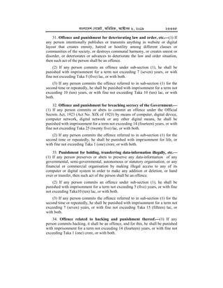 evsjv‡`k †M‡RU, AwZwi³, A‡±vei 6, 2019 23335
31. Offence and punishment for deteriorating law and order, etc.


(1) If
any person intentionally publishes or transmits anything in website or digital
layout that creates enmity, hatred or hostility among different classes or
communities of the society, or destroys communal harmony, or creates unrest or
disorder, or deteriorates or advances to deteriorate the law and order situation,
then such act of the person shall be an offence.
(2) If any person commits an offence under sub-section (1), he shall be
punished with imprisonment for a term not exceeding 7 (seven) years, or with
fine not exceeding Taka 5 (five) lac, or with both.
(3) If any person commits the offence referred to in sub-section (1) for the
second time or repeatedly, he shall be punished with imprisonment for a term not
exceeding 10 (ten) years, or with fine not exceeding Taka 10 (ten) lac, or with
both.
32. Offence and punishment for breaching secrecy of the Government.



(1) If any person commits or abets to commit an offence under the Official
Secrets Act, 1923 (Act No. XIX of 1923) by means of computer, digital device,
computer network, digital network or any other digital means, he shall be
punished with imprisonment for a term not exceeding 14 (fourteen) years, or with
fine not exceeding Taka 25 (twenty five) lac, or with both.
(2) If any person commits the offence referred to in sub-section (1) for the
second time or repeatedly, he shall be punished with imprisonment for life, or
with fine not exceeding Taka 1 (one) crore, or with both.
33. Punishment for holding, transferring data-information illegally, etc.



(1) If any person preserves or abets to preserve any data-information of any
governmental, semi-governmental, autonomous or statutory organisation, or any
financial or commercial organisation by making illegal access to any of its
computer or digital system in order to make any addition or deletion, or hand
over or transfer, then such act of the person shall be an offence.
(2) If any person commits an offence under sub-section (1), he shall be
punished with imprisonment for a term not exceeding 5 (five) years, or with fine
not exceeding Taka10 (ten) lac, or with both.
(3) If any person commits the offence referred to in sub-section (1) for the
second time or repeatedly, he shall be punished with imprisonment for a term not
exceeding 7 (seven) years, or with fine not exceeding Taka 15 (fifteen) lac, or
with both.
34. Offence related to hacking and punishment thereof.


(1) If any
person commits hacking, it shall be an offence, and for this, he shall be punished
with imprisonment for a term not exceeding 14 (fourteen) years, or with fine not
exceeding Taka 1 (one) crore, or with both.
 