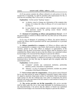 23336 evsjv‡`k †M‡RU, AwZwi³, A‡±vei 6, 2019
(2) If any person commits the offence referred to in sub-section (1) for the
second time or repeatedly, he shall be punished with imprisonment for life, or
with fine not exceeding Taka 5 (five) crore, or with both.
Explanation.In this section “hacking” means
(a) to destroy, cancel or change any information of the computer data
storage, or to reduce the value or efficacy of it or to cause harm in
any way; or
(b) to cause harm to any computer, server, computer network or any
other electronic system by gaining access thereto without
ownership or possession.
35. Abetment of committing an offence and punishment thereof.(1) If
any person abets to commit an offence under this Act, then such act of the person
shall be an offence.
(2) In case of abetment of committing an offence, the person abetted to
commit the offence shall be punished with the same punishment as is provided
for the offence.
36. Offence committed by a company.


(1) Where an offence under this
Act is committed by a company, every owner, chief executive, director, manager,
secretary, partner or any other officer or employee or representative of the
company who has direct involvement with the offence shall be deemed to have
committed the offence unless he proves that the offence was committed without
his knowledge or he exercised all due diligence to prevent the offence.
(2) If the company referred to in sub-section (1) is a legal entity, it may be
accused or convicted separately, in addition to accusing or convicting the persons
mentioned above, but only fine may be imposed upon the company under the
concerned provision.
Explanation.


In this section
(a) “company” includes any commercial institution, partnership
business, society, association or organization;
(b) “director”, in case of commercial institution, includes any partner
or member of the Board of Directors.
37. Power to issue order for compensation.


If any person causes financial
loss to any other person by means of digital or electronic forgery under section
22, digital or electronic fraud under section 23 and identity fraud or personation
under section 24, then the Tribunal may issue order to compensate the person
affected with money equivalent to the loss caused, or such amount of money as it
considers to be sufficient.
38. The service provider not to be responsible.


No service provider
shall be liable under this Act or rules made thereunder for facilitating access to
any data-information, if he proves that the offence or breach was committed
without his knowledge or he exercised all due diligence to prevent the offence.
 