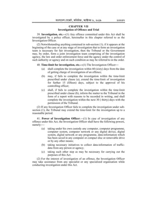evsjv‡`k †M‡RU, AwZwi³, A‡±vei 6, 2019 23337
CHAPTER VII
Investigation of Offence and Trial
39. Investigation, etc.


(1) Any offence committed under this Act shall be
investigated by a police officer, hereinafter in this chapter referred to as the
Investigation Officer.
(2) Notwithstanding anything contained in sub-section (1), if it appears at the
beginning of the case or at any stage of investigation that to form an investigation
team is necessary for fair investigation, then the Tribunal or the Government
may, by order, form a joint investigation team comprising of the investigation
agency, the law and order enforcement force and the agency under the control of
such authority or agency and on such condition as may be referred to in the order.
40. Time-limit for investigation, etc.


(1) The Investigation Officer
(a) shall complete the investigation within 60 (sixty) days from the date
of getting charge of investigation of an offence;
(b) may, if fails to complete the investigation within the time-limit
prescribed under clause (a), extend the time-limit of investigation
for further 15 (fifteen) days, subject to the approval of his
controlling officer;
(c) shall, if fails to complete the investigation within the time-limit
prescribed under clause (b), inform the matter to the Tribunal in the
form of a report with reasons to be recorded in writing, and shall
complete the investigation within the next 30 ( thirty) days with the
permission of the Tribunal.
(2) If any Investigation Officer fails to complete the investigation under sub-
section (1), the Tribunal may extend the time-limit for the investigation up to a
reasonable period.
41. Power of Investigation Officer.(1) In case of investigation of any
offence under this Act, the Investigation Officer shall have the following powers,
namely:
(a) taking under his own custody any computer, computer programme,
computer system, computer network or any digital device, digital
system, digital network or any programme, data-information which
has been saved in any computer or compact disc or removable drive
or by any other means;
(b) taking necessary initiatives to collect data-information of traffic-
data from any person or agency;
(c) taking such other step as may be necessary for carrying out the
purposes of this Act.
(2) For the interest of investigation of an offence, the Investigation Officer
may take assistance from any specialist or any specialized organisation while
conducting investigation under this Act.
 
