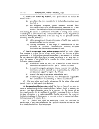 23338 evsjv‡`k †M‡RU, AwZwi³, A‡±vei 6, 2019
42. Search and seizure by warrant.If a police officer has reasons to
believe that
(a) any offence has been committed or is likely to be committed under
this Act; or
(b) any computer, computer system, computer network, data-
information related to an offence committed under this Act, or any
evidence thereof has been preserved in any place or to a person,
then he may, for reasons of such belief to be recorded in writing, obtain a search
warrant upon an application to the Tribunal or the Chief Judicial Magistrate or
the Chief Metropolitan Magistrate, as the case may be, and proceed with the
following measures, namely:
(i) taking possession of the data-information of traffic data under the
possession of any service provider,
(ii) creating obstruction, at any stage of communication, to any
telegraph or electronic communication including recipient
information and data-information of traffic data.
43. Search, seizure and arrest without warrant.


(1) If any police officer
has reasons to believe that an offence under this Act has been or is being
committed, or is likely to be committed in any place, or any evidence is likely to
be lost, destroyed, deleted or altered or made unavailable in any way, then he
may, for reasons of such belief to be recorded in writing, proceed with the
following measures, namely:



(a) to enter and search the place, and if obstructed, to take necessary
measures in accordance with the Code of Criminal Procedure;
(b) to seize the computer, computer system, computer network, data-
information or other materials used in committing the offence or
any document supportive to prove the offence;
(c) to search the body of any person present in the place;
(d) to arrest any person present in the place if the person is suspected to
have committed or be committing an offence under this Act.
(2) After concluding search under sub-section (1), the police officer shall
submit a report on such search to the Tribunal.
44. Preservation of information.


(1) If the Director General, suo moto, or
upon an application of the Investigation Officer, believes that it is necessary to
preserve any data-information saved in a computer for the interest of an
investigation under this Act, and there is possibility to damage, destroy or change
the data information or to make unavailable, then he may require the person or
institution in charge of the computer or computer system to preserve such data-
information up-to 90 (ninety) days.
(2) The Tribunal may, upon an application, extend the time-limit of
preservation of such data-information for a period which may not exceed 180
(one hundred and eighty) days in aggregate.
 