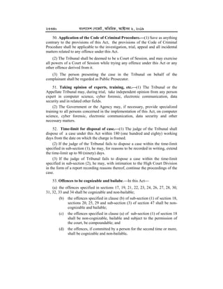 23340 evsjv‡`k †M‡RU, AwZwi³, A‡±vei 6, 2019
50. Application of the Code of Criminal Procedure.


(1) Save as anything
contrary to the provisions of this Act, the provisions of the Code of Criminal
Procedure shall be applicable to the investigation, trial, appeal and all incidental
matters related to any offence under this Act.
(2) The Tribunal shall be deemed to be a Court of Session, and may exercise
all powers of a Court of Session while trying any offence under this Act or any
other offence derived from it.
(3) The person presenting the case in the Tribunal on behalf of the
complainant shall be regarded as Public Prosecutor.
51. Taking opinion of experts, training, etc.


(1) The Tribunal or the
Appellate Tribunal may, during trial, take independent opinion from any person
expert in computer science, cyber forensic, electronic communication, data
security and in related other fields.
(2) The Government or the Agency may, if necessary, provide specialized
training to all persons concerned in the implementation of this Act, on computer
science, cyber forensic, electronic communication, data security and other
necessary matters.
52. Time-limit for disposal of case.


(1) The judge of the Tribunal shall
dispose of a case under this Act within 180 (one hundred and eighty) working
days from the date on which the charge is framed.
(2) If the judge of the Tribunal fails to dispose a case within the time-limit
specified in sub-section (1), he may, for reasons to be recorded in writing, extend
the time-limit up to 90 (ninety) days.
(3) If the judge of Tribunal fails to dispose a case within the time-limit
specified in sub-section (2), he may, with intimation to the High Court Division
in the form of a report recording reasons thereof, continue the proceedings of the
case.
53. Offences to be cognizable and bailabe.In this Act
(a) the offences specified in sections 17, 19, 21, 22, 23, 24, 26, 27, 28, 30,
31, 32, 33 and 34 shall be cognizable and non-bailable;
(b) the offences specified in clause (b) of sub-section (1) of section 18,
sections 20, 25, 29 and sub-section (3) of section 47 shall be non-
cognizable and bailable;
(c) the offences specified in clause (a) of sub-section (1) of section 18
shall be non-cognizable, bailable and subject to the permission of
the court, be compoundable; and
(d) the offences, if committed by a person for the second time or more,
shall be cognizable and non-bailable.
 