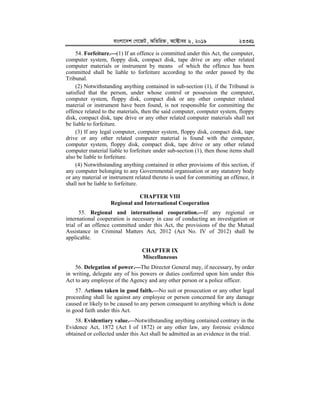 evsjv‡`k †M‡RU, AwZwi³, A‡±vei 6, 2019 23341
54. Forfeiture.


(1) If an offence is committed under this Act, the computer,
computer system, floppy disk, compact disk, tape drive or any other related
computer materials or instrument by means of which the offence has been
committed shall be liable to forfeiture according to the order passed by the
Tribunal.
(2) Notwithstanding anything contained in sub-section (1), if the Tribunal is
satisfied that the person, under whose control or possession the computer,
computer system, floppy disk, compact disk or any other computer related
material or instrument have been found, is not responsible for committing the
offence related to the materials, then the said computer, computer system, floppy
disk, compact disk, tape drive or any other related computer materials shall not
be liable to forfeiture.
(3) If any legal computer, computer system, floppy disk, compact disk, tape
drive or any other related computer material is found with the computer,
computer system, floppy disk, compact disk, tape drive or any other related
computer material liable to forfeiture under sub-section (1), then those items shall
also be liable to forfeiture.
(4) Notwithstanding anything contained in other provisions of this section, if
any computer belonging to any Governmental organisation or any statutory body
or any material or instrument related thereto is used for committing an offence, it
shall not be liable to forfeiture.
CHAPTER VIII
Regional and International Cooperation
55. Regional and international cooperation.


If any regional or
international cooperation is necessary in case of conducting an investigation or
trial of an offence committed under this Act, the provisions of the the Mutual
Assistance in Criminal Matters Act, 2012 (Act No. IV of 2012) shall be
applicable.
CHAPTER IX
Miscellaneous
56. Delegation of power.


The Director General may, if necessary, by order
in writing, delegate any of his powers or duties conferred upon him under this
Act to any employee of the Agency and any other person or a police officer.
57. Actions taken in good faith.


No suit or prosecution or any other legal
proceeding shall lie against any employee or person concerned for any damage
caused or likely to be caused to any person consequent to anything which is done
in good faith under this Act.
58. Evidentiary value.


Notwithstanding anything contained contrary in the
Evidence Act, 1872 (Act I of 1872) or any other law, any forensic evidence
obtained or collected under this Act shall be admitted as an evidence in the trial.
 