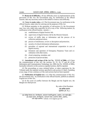 23342 evsjv‡`k †M‡RU, AwZwi³, A‡±vei 6, 2019
59. Removal of difficulty.


If any difficulty arises in implementation of the
provisions of this Act, the Government may, by notification in the official
Gazette, take any necessary action in this behalf to remove such difficulty.
60. Power to make rules.


(1) The Government may, by notification in the
official Gazette, make rules for carrying out the purposes of this Act.
(2) Without prejudice to the generality of sub-section (1), the Government
may, inter alia, make rules especially for all or any of the following matters, by
notification in the official Gazette, namely:
(a) establishment of digital forensic lab;
(b) supervision of digital forensic lab by the Director General;
(c) review of traffic data or information and the process of its
collection and preservation;
(d) process of interference, review or decryption and protection;
(e) security of critical information infrastructure;
(f) procedure of regional and international cooperation in case of
digital security;
(g) formation and operation of Emergency Response Team and co-
ordination with other teams;
(h) cloud computing, metadata; and
(i) protection of preserved data.
61. Amendment and savings of the Act No. XXXIX of 2006.


(1) Upon
the commencement of this Act, the sections 54, 55, 56, 57 and 66 of the
Information and Communication Technology Act, 2006 (Act No. XXXIX of 2006),
hereinafter referred to in this section as repealed sections, shall be repealed.
(2) The proceedings or cases initiated before, or taken cognizance by, the
Tribunal under the repealed sections specified in sub-section (1) shall, if pending
at any stage of trial, continue as if the said sections had not been repealed.
62. Publication of English text.


(1) After the commencement of this Act,
the Government may, by notification in the official Gazette, publish an authentic
English text of this Act.
(2) In the event of conflict between the Bangla and the English text, the
Bangla text shall prevail.
By order of the President
†gvt RvwKi †nv‡mb
hyM¥mwPe (†j. A.)|
†gvt ZvwiKzj Bmjvg Lvb, DccwiPvjK, evsjv‡`k miKvix gy`ªYvjq, †ZRMuvI, XvKv KZ…©K gyw`ªZ|
†gvt Avãyj gv‡jK, DccwiPvjK, evsjv‡`k dig I cÖKvkbv Awdm, †ZRMuvI,
XvKv KZ…©K cÖKvwkZ| website: www.bgpress.gov.bd
 