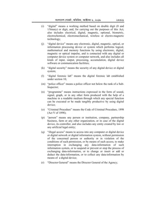 evsjv‡`k †M‡RU, AwZwi³, A‡±vei 6, 2019 23321
(i) “digital” means a working method based on double digit (0 and
1/binary) or digit, and, for carrying out the purposes of this Act,
also includes electrical, digital, magnetic, optional, biometric,
electrochemical, electromechanical, wireless or electro-magnetic
technology;
(j) “digital device” means any electronic, digital, magnetic, optical, or
information processing device or system which performs logical,
mathematical and memory functions by using electronic, digital,
magnetic or optical impulse, and is connected with any digital or
computer device system or computer network, and also includes all
kinds of input, output, processing, accumulation, digital device
software or communication facilities;
(k) “digital security” means the security of any digital device or digital
system;
(l) “digital forensic lab” means the digital forensic lab established
under section 10;
(m) “police officer” means a police officer not below the rank of a Sub-
Inspector;
(n) “programme” means instructions expressed in the form of sound,
signal, graph, or in any other form produced with the help of a
machine in a readable medium through which any special function
can be executed or be made tangibly productive by using digital
device;
(o) “Criminal Procedure” means the Code of Criminal Procedure, 1898
(Act V of 1898);
(p) “person” means any person or institution, company, partnership
business, farm or any other organization, or in case of the digital
device, its controller, and also includes any entity created by law or
any artificial legal entity;
(q) “illegal access” means to access into any computer or digital device
or digital network or digital information system, without permission
of the concerned person or authority or in violation of the
conditions of such permission, or by means of such access, to make
interruption in exchanging any data-information of such
information system, or to suspend or prevent or stop the process of
exchanging data-information, or to change or insert or add or
deduct the data-information, or to collect any data-information by
means of a digital device;
(r) “Director General” means the Director General of the Agency;
 