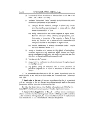 23322 evsjv‡`k †M‡RU, AwZwi³, A‡±vei 6, 2019
(s) “defamation” means defamation as defined under section 499 of the
Penal Code (Act XLV of 1860);
(t) “malware” means such kind of computer or digital instruction, data-
information, programme or apps which
(i) changes, distorts, destructs, damages or affects any activity
done by digital device or computer, or creates adverse effect
on performing activity of it; or
(ii) being connected with any other computer or digital device,
becomes auto-active while activating any programme, data-
information or instruction of the computer or digital device,
doing any function, and by means of which causes harmful
changes or incident in the computer or digital device;
(iii) creates opportunity of stealing information from a digital
device or automatic access to it;
(u) “spirit of liberation war” means the high ideals of nationalism,
socialism, democracy and secularism which inspired our heroic
people to dedicate themselves to, and our brave martyrs to sacrifice
their lives in, the national liberation struggle; and
(v) “service provider” means
(i) any person who enables any user to communicate through computer
or digital process; or
(ii) any person, entity or institution who or which processes or
preserves computer data in favour of the service or the user of the
service.
(2) The words and expressions used in this Act but not defined shall have the
same meaning as are used in the Information and Communication Technology
Act, 2006.
3. Application of the Act.If any provision of any other law is inconsistent
with any provision of this Act, the provision of this Act shall apply to the extent
inconsistent with the provision of that any other Act:
Provided that the provisions of the Right to Information Act, 2009 (Act No.
XX of 2009) shall be applicable to a matter related to right to information.
4. Extra territorial application of the Act.


(1) If any person commits any
offence under this Act beyond Bangladesh which would be punishable under this
Act if committed in Bangladesh, the provisions of this Act shall be applicable in
such manner as if he had committed such offence in Bangladesh.
 